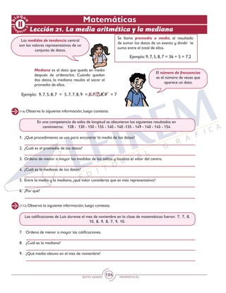 SEXTO GRADO MATEMÁTICAS
186
(1-6) Observa la siguiente información, luego contesta.
(7-12) Observa la siguiente información, luego contesta.
En una competencia de salto de longitud se obtuvieron los siguientes resultados en
centímetros: 128 - 130 - 150 - 155 - 140 - 140 -135 - 149 - 140 - 145 - 154
Las calificaciones de Luis durante el mes de noviembre en la clase de matemáticas fueron: 7, 7, 8,
10, 8, 9, 8, 7, 9, 10.
1.	 ¿Qué procedimiento se usa para encontrar la media de los datos?
2.	 ¿Cuál es el promedio de los datos?
3.	 Ordena de menor a mayor las medidas de los saltos y localiza el valor del centro.
4.	 ¿Cuál es la mediana de los datos?
5.	 Entre la media y la mediana, ¿qué valor consideras que es más representativo?
6.	 ¿Por qué?
7.	 Ordena de menor a mayor las calificaciones.
8.	 ¿Cuál es la mediana?
9.	 ¿Qué media obtuvo en el mes de noviembre?
Las medidas de tendencia central
son los valores representativos de un
conjunto de datos.
Se llama promedio o media, al resultado
de sumar los datos de un evento y dividir la
suma entre el total de ellos.
Mediana es el dato que queda en medio
después de ordenarlos. Cuando quedan
dos datos, la mediana resulta al sacar el
promedio de ellos.	
El número de frecuencias
es el número de veces que
aparece un dato.
Ejemplo: 9, 7, 5, 8, 7 = 36 ÷ 5 = 7.2
Ejemplo: 9, 7, 5, 8, 7 = 5, 7, 7, 8, 9 = 5, 7, 7, 8, 9 = 7
Lección 21. La media aritmética y la mediana
Matemáticas
 