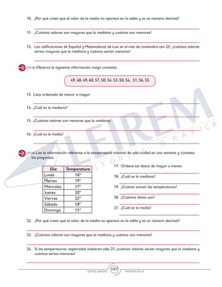 SEXTO GRADO MATEMÁTICAS
187
(13-16) Observa la siguiente información, luego contesta.
(17-24) Lee la información referente a la temperatura máxima de una ciudad en una semana y contesta
las preguntas.
10.	 ¿Por qué creen que el valor de la media no aparece en la tabla y es un número decimal?
11.	 ¿Cuántos valores son mayores que la mediana y cuántos son menores?
12.	 Las calificaciones de Español y Matemáticas de Luis en el mes de noviembre son 23, ¿cuántos valores
serían mayores que la mediana y cuántos serían menores?
49, 48, 49, 60, 57, 50, 54, 53, 50, 54, 51, 56, 55
13.	 Lista ordenada de menor a mayor.
14.	 ¿Cuál es la mediana?
15.	 ¿Cuántos valores son menores que la mediana?
16.	 ¿Cuál es la media?
17.	 Ordena los datos de mayor a menor.
18.	 ¿Cuál es la mediana?
19.	 ¿Cuánto suman las temperaturas?
20.	 ¿Cuántos datos son?
21.	 ¿Cuál es la media?
22.	 ¿Por qué creen que el valor de la media no aparece en la tabla y es un número decimal?
23.	 ¿Cuántos valores son mayores que la mediana y cuántos son menores?
24.	 Si las temperaturas registradas hubieran sido 27, ¿cuántos valores serían mayores que la mediana y
cuántos serían menores?
Día Temperatura
Lunes 16º
Martes 19º
Miércoles 17º
Jueves 20º
Viernes 22º
Sábado 18º
Domingo 15º
 