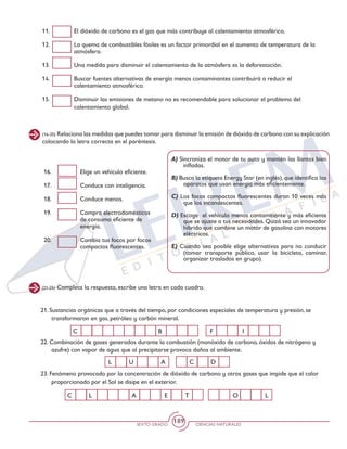 SEXTO GRADO CIENCIAS NATURALES
189
(16-20) Relaciona las medidas que puedes tomar para disminuir la emisión de dióxido de carbono con su explicación
colocando la letra correcta en el paréntesis.
11. 	 El dióxido de carbono es el gas que más contribuye al calentamiento atmosférico.
12. 	 La quema de combustibles fósiles es un factor primordial en el aumento de temperatura de la
atmósfera.
13. 	 Una medida para disminuir el calentamiento de la atmósfera es la deforestación.
14. 	 Buscar fuentes alternativas de energía menos contaminantes contribuirá a reducir el
calentamiento atmosférico.
15. 	 Disminuir las emisiones de metano no es recomendable para solucionar el problema del
calentamiento global.
16. 	 Elige un vehículo eficiente.
17. 	 Conduce con inteligencia.
18. 	 Conduce menos.
19. 	 Compra electrodomésticos
de consumo eficiente de
energía.
20. 	 Cambia tus focos por focos
compactos fluorescentes.
A) Sincroniza el motor de tu auto y mantén las llantas bien
infladas.
B) Busca la etiqueta Energy Star (en inglés),que identifica los
aparatos que usan energía más eficientemente.
C) Los focos compactos fluorescentes duran 10 veces más
que los incandescentes.
D) Escoge el vehículo menos contaminante y más eficiente
que se ajuste a tus necesidades. Quizá sea un innovador
híbrido que combine un motor de gasolina con motores
eléctricos.
E) Cuando sea posible elige alternativas para no conducir
(tomar transporte público, usar la bicicleta, caminar,
organizar traslados en grupo).
(21-25) Completa la respuesta, escribe una letra en cada cuadro.
21. Sustancias orgánicas que a través del tiempo, por condiciones especiales de temperatura y presión, se
transformaron en gas, petróleo y carbón mineral.
22. Combinación de gases generados durante la combustión (monóxido de carbono, óxidos de nitrógeno y
azufre) con vapor de agua que al precipitarse provoca daños al ambiente.
23. Fenómeno provocado por la concentración de dióxido de carbono y otros gases que impide que el calor
proporcionado por el Sol se disipe en el exterior.
C B IF
L A DU C
C L A E T LO
 