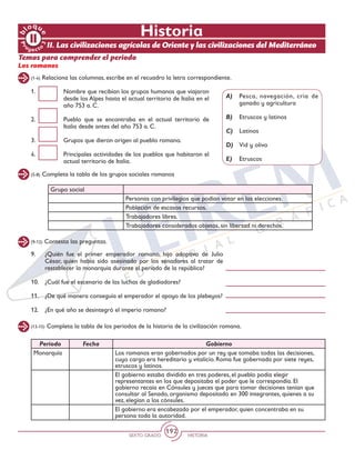 SEXTO GRADO HISTORIA
192
Historia
(1-4) Relaciona las columnas, escribe en el recuadro la letra correspondiente.
Los romanos
1.	 Nombre que recibían los grupos humanos que viajaron
desde los Alpes hasta el actual territorio de Italia en el
año 753 a. C.
2.	 Pueblo que se encontraba en el actual territorio de
Italia desde antes del año 753 a. C.
3.	 Grupos que dieron origen al pueblo romano.
4.	 Principales actividades de los pueblos que habitaron el
actual territorio de Italia.
A)	 Pesca, navegación, cría de
ganado y agricultura
B)	 Etruscos y latinos
C)	 Latinos
D)	 Vid y olivo
E)	 Etruscos
(5-8) Completa la tabla de los grupos sociales romanos
II. Las civilizaciones agrícolas de Oriente y las civilizaciones del Mediterráneo
Grupo social
Personas con privilegios que podían votar en las elecciones.
Población de escasos recursos.
Trabajadores libres.
Trabajadores considerados objetos, sin libertad ni derechos.
(9-12) Contesta las preguntas.
9.	 ¿Quién fue el primer emperador romano, hijo adoptivo de Julio
César, quien había sido asesinado por los senadores al tratar de
restablecer la monarquía durante el periodo de la república?
10.	 ¿Cuál fue el escenario de las luchas de gladiadores?
11.	 ¿De qué manera conseguía el emperador el apoyo de los plebeyos?
12.	 ¿En qué año se desintegró el imperio romano?
(13-15) Completa la tabla de los periodos de la historia de la civilización romana.
Periodo Fecha Gobierno
Monarquía Los romanos eran gobernados por un rey que tomaba todas las decisiones,
cuyo cargo era hereditario y vitalicio. Roma fue gobernada por siete reyes,
etruscos y latinos.
El gobierno estaba dividido en tres poderes, el pueblo podía elegir
representantes en los que depositaba el poder que le correspondía. El
gobierno recaía en Cónsules y jueces que para tomar decisiones tenían que
consultar al Senado, organismo depositado en 300 integrantes, quienes a su
vez, elegían a los cónsules.
El gobierno era encabezado por el emperador, quien concentraba en su
persona toda la autoridad.
Temas para comprender el periodo
 
