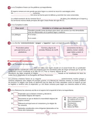 SEXTO GRADO HISTORIA
193
(16-18) Completa el texto con las palabras correspondientes.
El imperio romano era tan grande que para lograr su control se recurrió a estrategias como:
Un _______________________ numeroso.
_______________________ con otros territorios para la defensa y controlar las rutas comerciales.
La unidad monetaria de los romanos fue el _______________________ de plata y fue utilizada por el imperio y
los territorios vecinos desde principios del siglo I, hasta finales del siglo III d. C.
(19-20) Completa la tabla.
(21-23) Escribe:“entretenimiento”,“juegos” o “juguetes” según corresponda a cada descripción.
Clase social Actividad en el trabajo que desempeñaba
Gastaban grandes sumas de dinero para tener una carrera. Las más demandadas
eran las relacionadas con la política, leyes o medicina.
Los plebeyos En el campo…
En la ciudad…
Practicaban pelota
para ejercitarse y a ser
gladiadores.
Carritos y figuras de
animales. Muñecas de marfil.
Lanzamiento de disco y
jabalina, montar caballo,
jugar dados y asistir al
Coliseo
24-28) Completa las expresiones.
El nacimiento del cristianismo
______________________________ nació en Judea, una región situada en el actual Israel. Era un predicador
religioso que fue considerado como una amenaza para los sacerdotes judíos de mayor jerarquía, por lo que fue
condenado a morir crucificado en el año 33 d. C. Tras su muerte, algunos de los _______________________
difundieron sus ideas, surgiendo la religión _______________________ basada en las enseñanzas de Jesús, las
cuales fueron plasmadas en los Evangelios del Nuevo Testamento.
Los primeros cristianos fueron en su mayoría _______________________, posteriormente, muchos griegos y
romanos adoptaron esta religión. Al principio, gracias a la libertad de creencias romana, no tenían problema
de practicar la religión, más tarde, se determinó que las ideas de Cristo, atentaban contra el imperio, ya que
se negaban a rendirle culto al emperador y a los dioses romanos, pues según sus creencias existía un único
_______________________ .
(29-32) Relaciona las columnas, escribe en el espacio de la izquierda la letra correspondiente.
29.	 Emperador que se declaró cristiano y decretó la
neutralidad religiosa del imperio.
30.	 Documento en que se declaró la neutralidad religiosa del
imperio romano.
31.	 Diferencia principal entre el cristianismo y la religión de
los romanos.
32.	 Apóstoles considerados como dirigentes destacados en los
inicios del cristianismo.
A)	 Gente pobre y esclavos.
B)	 La creencia en un único
Dios (monoteísmo).
C)	 Constantino
D)	 Pedro y Pablo
E)	 Edicto de Milán
 