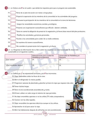 SEXTO GRADO GEOGRAFÍA
198
(11 - 20) Coloca una en el cuadro que señale los requisitos para que un proyecto sea sustentable.
11. 	 Parte de un plan de acción con metas a largo plazo.
12. 	 Propicia la separación de los miembros de la comunidad en las actividades del proyecto.
13. 	 Promueve la participación de los miembros de la comunidad en la toma de decisiones.
14.	 Integra las necesidades económicas, sociales y ecológicas.
15. 	 Presenta una organización autosuficiente que dificulte obtener utilidades.
16. 	 Toma en cuenta la obligación de preservar la vegetación y la fauna,base natural del plan productivo.
17.	 Modifica las actividades y prácticas personales.
18. 	 Faculta a las comunidades para cuidar de su medio ambiente.
19. 	 Se mantiene de manera autosuficiente.
20. 	 No considera la preservación de la vegetación y la fauna.
(21 - 24) Organiza la información de tu libro sobre las experiencias internacionales de desarrollo
sustentable en el siguiente cuadro..
Administración de la ciudad de
Heidelberg en Alemania
Universidad de Heidelberg en
Alemania
¿Qué realizó? 21. 23.
¿Qué resultados obtuvo? 22. 24.
(25 - 35) Califica así: las expresiones correctas y así: las incorrectas.
_____ 25. Dejar encendidos todos los focos de la casa.
_____ 26.Abrir el refrigerador lo menos posible.
_____ 27. Programar sesiones de planchado y planchar primero la ropa que requiere más calor.
_____ 28.Tomar duchas largas.
_____ 29.Tener el aire acondicionado encendido día y noche.
_____ 30.Al lavar utilizar en cada carga el máximo de ropa permitido.
_____ 31. No dejar encendidos aparatos si no los utiliza (TV, radio, computadora)
_____ 32. Cocinar con las ollas tapadas.
_____ 33. Dejar encendidos los aparatos eléctricos aunque no los utilices.
_____ 34.Aprovechar el sol para secar la ropa.
_____ 35.Abrir las habitaciones después de enfriarlas con aire acondicionado.
 