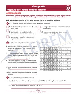 SEXTO GRADO ESPAÑOL
199
Geografía
Programa 2011 Temas complementarios
Aguas oceánicas
Contenido 2.3: 	• Distribución de las aguas oceánicas. • Dinámica de las aguas oceánicas: corrientes marinas y mareas.
	 • Importancia de la dinámica de las aguas oceánicas para las condiciones de vida en la Tierra.
Para resolver las actividades de este tema, consulta tu Atlas de Geografía Universal.
(1 - 5) Colorea de amarillo el recuadro que señale expresiones equivocadas.
(6 - 10) Busca en la Sopa de letras las respuestas a las siguientes cuestiones
(11 - 15) Contesta las siguientes cuestiones
1.	 Se denomina hidrosfera a la capa de agua
de la Tierra.
2. 	 La hidrosfera en estado líquido la
encontramos solamente en los océanos.
3. 	 La hidrosfera cubre las ¾ partes de la
superficie terrestre.
4. 	 Las aguas continentales son saladas, como el
agua marina
5. El agua en estado gaseoso forma parte,
también, de la atmósfera.
6.	 Movimientos circulares del agua que se forman
cuando el viento choca con la superficie del
océano. _____________________________
7.	 Olas gigantescas que se forman cuando ocurren
sismos o erupciones volcánicas en el fondo del
mar.
	___________________________
8. Fenómeno que se forma por las diferencias de
temperatura entre aguas frías y aguas cálidas. 	
	 _________________________________________
9. Lugar donde se originan las corrientes marinas 		
frías.__________________________________.
10. Zona donde se originan las corrientes marinas
cálidas.________________________________.
U B T L Q T H R C N D K V I W
E R S U R G L H W V B H K K F
I F U Q D H C T B J L E X P O
T Y N K X P E P V Q X R L Y Z
V I A F E O W I V Y B W O L A
I N M A G D P Z B A X Q F M M
V J I D H H D C Q I H E E P Z
A N I R A M E T N E I R R O C
D R W M F X S I M R K M O B E
R A N M K Q T S T W I C E N C
G T N K L J W Q G O Z T F K U
F U L X V Y K F P D X J A G A
L P O L O S F T S Z G D K Q D
Z B W N B Q T L V O W S J U O
C P K G M T H T F M M X L T R
11.	 ¿Qué países son influidos por la corriente ecuatorial del Atlántico Norte y la corriente del Golfo?
12. ¿	Dónde se forma la corriente de Humboldt o del Perú?
 