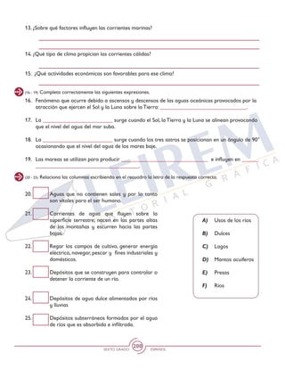 SEXTO GRADO ESPAÑOL
200
(16 - 19) Completa correctamente las siguientes expresiones.
(20 - 25) Relaciona las columnas escribiendo en el recuadro la letra de la respuesta correcta.
16.	 Fenómeno que ocurre debido a ascensos y descensos de las aguas oceánicas provocados por la
atracción que ejercen el Sol y la Luna sobre la Tierra: _______________________________.
17. 	 La _________________________ surge cuando el Sol, la Tierra y la Luna se alinean provocando
que el nivel del agua del mar suba.
18. 	 La _________________________ surge cuando los tres astros se posicionan en un ángulo de 90°
ocasionando que el nivel del agua de los mares baje.
19. 	 Las mareas se utilizan para producir _______________________________ e influyen en ______
_____________________________________.
20.	 Aguas que no contienen sales y por lo tanto
son vitales para el ser humano.
21. 	 Corrientes de agua que fluyen sobre la
superficie terrestre; nacen en las partes altas
de las montañas y escurren hacia las partes
bajas.
22. 	 Regar los campos de cultivo, generar energía
eléctrica, navegar, pescar y fines industriales y
domésticos.
23. 	 Depósitos que se construyen para controlar o
detener la corriente de un río.
24. 	 Depósitos de agua dulce alimentados por ríos
y lluvias
25. 	 Depósitos subterráneos formados por el agua
de ríos que es absorbida e infiltrada.
A)	 Usos de los ríos
B)	Dulces
C)	Lagos
D)	 Mantos acuíferos
E)	 Presas
F) 	 Ríos
13. ¿Sobre qué factores influyen las corrientes marinas?
14. ¿Qué tipo de clima propician las corrientes cálidas?
15. ¿Qué actividades económicas son favorables para ese clima?
 