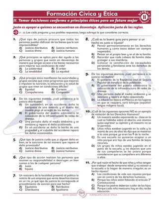 SEXTO GRADO FORMACIÓN CÍVICAY ÉTICA
201
Justo es apoyar a quienes se encuentran en desventaja. Aplicación justa de las reglas.
(1 - 22) Lee cada pregunta y sus posibles respuestas, luego subraya la que consideres correcta.
1.	 ¿Qué tipo de justicia procura que todas las
personas puedan disfrutar de los bienes que le son
imprescindibles?
A)	 Justicia distributiva	 B)	 Justicia retributiva
C)	 Justicia divina	 D)	 Justicia humana
2.	 ¿Qué principios se aplica para dar ayuda a las
personas y grupos que están en desventaja de
manera que tengan acceso a los bienes necesarios
para mejorar sus condiciones de vida?
A)	 La solidaridad	 B)	 El orden
C)	 La amabilidad	 D)	 La equidad
3.	 ¿Qué principio ético manifiestan las autoridades y
grupos sociales que crean programas que mejoran
e impulsan la nutrición, la educación y la salud de
grupos que viven en condiciones difíciles?
A)	 Equidad	 B)	 Cortesía
C)	 Compañerismo	 D)	 Compasión
4.	 De los siguientes eventos, ¿cuál pertenece a la
justicia distributiva?
A)	 Un automóvil, en un accidente, daña la
banqueta de una avenida y el dueño del
mueble paga el arreglo de los daños.
B)	 El gobernante del pueblo administra la
colocación de la infraestructura de redes de
drenaje.
C)	 Una persona daña el medio ambiente y se
sanciona y repara el daño ocasionado.
D)	 En un accidente se daña la barda de una
propiedad y el culpable del accidente repara
los daños ocasionados.
5.	 ¿Qué tipo de justicia cuida que, si alguien daña un
bien, se le sancione de tal manera que repare el
daño provocado?
A)	 Justicia distributiva	 B)	 Justicia retributiva
C)	 Justicia divina	 D)	 Justicia humana
6.	 ¿Qué tipo de acción realizan las personas que
asumen su responsabilidad si destruyen un bien
común o los de cualquier persona?
A)	 Justa
B)	 Injusta
7.	 Un noticiero de la localidad presentó al público la
noticia de una empresa que vertía desechos tóxicos
en un río, ¿a qué tipo de justicia le corresponde el
procedimiento de sanción para ese hecho?
A)	 Equitativa	 B)	 Retributiva
C)	 Distributiva	 D)	 Igualitaria
8.	 ¿Cuál es la buena guía para pensar si un
hecho es justo o injusto?
A)	 Pensar permanentemente en los derechos
humanos y cómo éstos deben ser siempre
respetados.
B)	 Pensar en el propio bien y en el de la familia.
C)	 Recordar que cada cabeza de familia debe
proteger a sus miembros.
D)	 Colocar la satisfacción de necesidades
personales y familiares ante los derechos de
los demás.
9.	 De los siguientes eventos, ¿cuál pertenece a la
justicia retributiva?
A)	 El gobierno de la República creó el Seguro
Popular en beneficio de la población.
B)	 El gobernante del pueblo administra la
colocación de la infraestructura de redes de
drenaje.
C)	 Una persona daña el medio ambiente y se
sanciona y repara el daño ocasionado.
D)	 La educación básica en México,en los lugares
en que se requiera, será bilingüe (español/
lengua indígena local).
10.	¿Cuál de las siguientes opciones NO es un ejemplo
de violación de los Derechos Humanos?
A)	 Un maestro estaba exponiendo su clase en la
cual se hablaba sobre al aborto, una alumna
quiso expresar su opinión y el maestro no se
lo permitió.
B)	 Unos niños estaban jugando en la calle y la
mamá de uno de ellos les dijo que se metieran
a la casa porque ya eran las 9 de la noche.
C)	 En una escuela no quisieron aceptar a un
niño porque era hijo de una familia de bajos
recursos.
D)	 Un grupo de niños estaba jugando en el
patio de la escuela, y no dejaron que uno
de sus compañeros se les uniera porque
consideraron que su compañero era diferente
a ellos.
11.	¿Por qué razón el hecho de que niñas y niños tengan
que trabajar desde temprana edad y no asistan a
la escuela o lo hagan de manera irregular, es un
hecho injusto?
A)	 Las condiciones de vida son injustas porque
van en contra de los derechos humanos.
B)	 Porque los niños están faltando al artículo 3º
Constitucional.
C)	 Porque los padres deberían cuidar de los hijos.
D)	 Porque cada niño mexicano,hoy en día,recibe
educación.
Formación Cívica y Ética
II. Tomar decisiones conforme a principios éticos para un futuro mejor
 