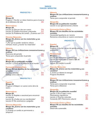 ÍNDICE
TERCER BIMESTRE
PROYECTO 1
Español
Bloque III	
Proyecto 1. Escribir un relato histórico para el acervo
de la biblioteca del aula	 205
Matemáticas
Bloque III		
Lección 22. Dos por dos son cuatro	 216
Lección 23. Ordeno fracciones y decimales	 217
Lección 24. Problemas de conteo... ¿Cuántos son?	219
Ciencias Naturales
Bloque III. ¿Cómo son los materiales y sus
cambios?	
1. ¿Por qué se pueden revalorar, reducir, 	
rechazar, reusar y reciclar los materiales?	 221
Historia
Bloque III. Las civilizaciones mesoamericanas y
andinas		
Panorama del periodo	 224
Temas para comprender el periodo	 225
Geografía
Bloque III. La población mundial	
Lección 1. ¿Cómo es la población en el mundo?	 229
Formación Cívica y Ética
Bloque III. Los desafíos de las sociedades
actuales		
Desafíos actuales	 232
Diálogo entre culturas	 234
PROYECTO 2
Español
Bloque III		
Proyecto 2.Adaptar un cuento como obra de 		
teatro		 235
Matemáticas
Bloque III		
Lección 25. Rapidez o exactitud para encontrar
un cociente		 246
Lección 26. ¿Cuáles son tus coordenadas?	 247
Lección 27. De centímetros a pulgadas	 249
Ciencias Naturales
Bloque III. ¿Cómo son los materiales y sus
cambios?	
2. ¿Cuándo un cambio es permanente o 	
temporal?		 251
Historia
Bloque III. Las civilizaciones mesoamericanas y
andinas
Temas para comprender el periodo	 253
	
Geografía
Bloque III. La población mundial	
Lección 2. Las aglomeraciones urbanas	 257
	
Formación Cívica y Ética
Bloque III. Los desafíos de las sociedades
actuales		
Humanidad igualitaria, sin racismo	 259
Revisamos costumbres en nuestra convivencia	 259
PROYECTO 3
Español
Bloque III		
Proyecto 3. Escribir cartas de opinión para su
publicación		 262
Matemáticas
Bloque 3		
Lección 28. Descuentos y porcentajes	 268
Lección 29. Pague sólo la mitad o 50% de
su precio total	 270
Lección 30. Cambia la escala	 271	
	
Ciencias Naturales
Bloque III. ¿Cómo son los materiales y sus
cambios?	
3. ¿Cómo se obtiene la energía?	 273
Proyecto Estudiantil	 274
Historia
Bloque III. Las civilizaciones mesoamericanas y
andinas
Temas para comprender el periodo	 275
Temas para reflexionar	 278
Geografía
Bloque III. La población mundial	
Lección 3. De un lugar a otro.
Movimientos migratorios	 279
Lección 4. Minorías culturales	 281
Contenido 2011: Patrimonio cultural	 282
Formación Cívica y Ética
Bloque III. Los desafíos de las sociedades
actuales		
Desarrollo sustentable	 283
 