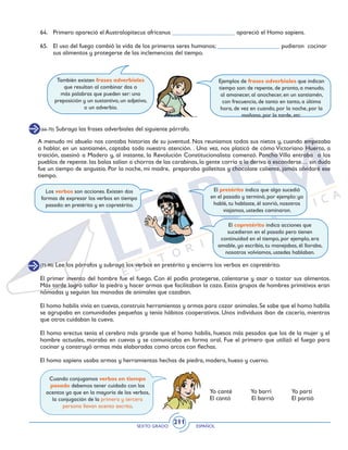 SEXTO GRADO ESPAÑOL
211
Los verbos son acciones. Existen dos
formas de expresar los verbos en tiempo
pasado: en pretérito y en copretérito.
64. 	 Primero apareció el Australopitecus africanus ____________________ apareció el Homo sapiens.
65. 	 El uso del fuego cambió la vida de los primeros seres humanos; ____________________ pudieron cocinar
sus alimentos y protegerse de las inclemencias del tiempo.
(66-70) Subraya las frases adverbiales del siguiente párrafo.
También existen frases adverbiales
que resultan al combinar dos o
más palabras que pueden ser: una
preposición y un sustantivo, un adjetivo,
o un adverbio.
Ejemplos de frases adverbiales que indican
tiempo son: de repente, de pronto, a menudo,
al amanecer, al anochecer, en un santiamén,
con frecuencia, de tanto en tanto, a última
hora, de vez en cuando, por la noche, por la
mañana, por la tarde, etc.
A menudo mi abuelo nos contaba historias de su juventud. Nos reuníamos todos sus nietos y, cuando empezaba
a hablar, en un santiamén, captaba toda nuestra atención. . Una vez, nos platicó de cómo Victoriano Huerta, a
traición, asesinó a Madero y, al instante, la Revolución Constitucionalista comenzó. Pancho Villa entraba a los
pueblos de repente. las balas salían a chorros de las carabinas, la gente corría a la deriva a esconderse… sin duda
fue un tiempo de angustia. Por la noche, mi madre, preparaba galletitas y chocolate caliente, jamás olvidaré ese
tiempo.
El pretérito indica que algo sucedió
en el pasado y terminó, por ejemplo: yo
hablé, tu hablaste, él sonrió, nosotros
viajamos, ustedes caminaron.
El copretérito indica acciones que
sucedieron en el pasado pero tienen
continuidad en el tiempo, por ejemplo, era
amable, yo escribía, tu manejabas, él lloraba,
nosotros volvíamos, ustedes hablaban.
(71-90) Lee los párrafos y subraya los verbos en pretérito y encierra los verbos en copretérito.
El primer invento del hombre fue el fuego. Con él podía protegerse, calentarse y asar o tostar sus alimentos.
Más tarde logró tallar la piedra y hacer armas que facilitaban la caza. Estos grupos de hombres primitivos eran
nómadas y seguían las manadas de animales que cazaban.
El homo habilis vivía en cuevas, construía herramientas y armas para cazar animales. Se sabe que el homo habilis
se agrupaba en comunidades pequeñas y tenía hábitos cooperativos. Unos individuos iban de cacería, mientras
que otros cuidaban la cueva.
El homo erectus tenía el cerebro más grande que el homo habilis, huesos más pesados que los de la mujer y el
hombre actuales, moraba en cuevas y se comunicaba en forma oral. Fue el primero que utilizó el fuego para
cocinar y construyó armas más elaboradas como arcos con flechas.
El homo sapiens usaba armas y herramientas hechas de piedra, madera, hueso y cuerno.
Cuando conjugamos verbos en tiempo
pasado debemos tener cuidado con los
acentos ya que en la mayoría de los verbos,
la conjugación de la primera y tercera
persona llevan acento escrito.
Yo canté	 Yo barrí	 Yo partí
El cantó El barrió	 El partió
 