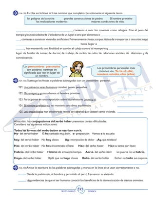 SEXTO GRADO ESPAÑOL
213
(116-120) Escribe en la línea la frase nominal que completa correctamente el siguiente texto.
los peligros de la noche 	 grandes construcciones de piedra 	 El hombre primitivo 	
	 las realizaciones modernas 			 mejores condiciones de vida
_________________________________________comienza a usar las cavernas como refugios. Con el paso del
tiempo y las necesidades de trasladarse de un lugar a otro por alimentos o __________________________________
___, comienza a construir viviendas artificiales.Primeramente chozas,carpas,fáciles de transportar a otro sitio,luego
_____________________________________________ hasta llegar a ____________________________________
______, han mantenido una finalidad en común: el cobijo contra la intemperie y ____________________________,
lugar de familia, de comer, de dormir, de trabajo, de recibo, de culto, de relaciones sociales, de descanso y de
convalecencia.
Los pronombres personales más
comunes son Yo, tú, el (ella),
nosotros, ustedes, ellos (ellas).
Los pronombres personales
son palabras carentes de
significado que van en lugar de
un nombre.
(121-125) Sustituye las frases o palabras subrayadas con un pronombre personal.
121. Los primeros seres humanos cazaban presas pequeñas.
	
122. Mis amigos y yo estudiamos al hombre primitivo.
123. Participaron en una exposición sobre la prehistoria Laura y tú.
124. El hombre prehistórico no mantenía una dieta equilibrada.
125. Los arqueólogos han encontrado restos de cabañas que usaban como vivienda.
Al escribir, las conjugaciones del verbo haber presentan ciertas dificultades.
Considera las siguientes indicaciones:
Todas las formas del verbo haber se escriben con h.
Ha- del verbo haber	 Él ha cantado muy bien. a- preposición Vamos a la escuela
hay- del verbo haber	 No hay clases Ay- interjección de dolor	 ¡Ay, qué tristeza!
Has- del verbo haber	 No has encontrado el libro 	 Haz- del verbo hacer Haz tu tarea por favor.
Habría- del verbo haber Habría ido si tuviera tiempo. Abría- del verbo abrir La puerta no se habría.
Haya- del verbo haber Ojalá que no haya clases Halla- del verbo hallar Esther no halla sus zapatos.
(126-130)Revisa la escritura de las palabras subrayadas y marca en la línea si se usan correctamente o no.
Desde la prehistoria, el hombre a permitido al perro frecuentar su vivienda.
Hay evidencias de que el ser humano conoció los beneficios de la domesticación de ciertos animales.
 
