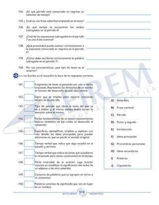 SEXTO GRADO MATEMÁTICAS
215
134. 	 ¿En qué párrafo está remarcado en negritas un
adverbio de tiempo?
135. ¿	 Cuál es una frase adverbial empleada en el texto?
136. 	¿En qué tiempo se encuentran los verbos
subrayados en el párrafo 6?
137. 	 ¿Cuál de las expresiones subrayadas en el párrafo
7 es una frase nominal?
138. 	 ¿Qué pronombre puede sustituir correctamente a
la expresión remarcada en negritas en el párrafo
6?
139. 	 ¿Cómo debe escribirse correctamente la palabra
subrayada en el párrafo 1?
140. 	 Por sus características, ¿qué tipo de texto es el
anterior?
141. 	 Fragmento de texto organizado por una o varias
oraciones. Representa las divisiones de un escrito
en función del desarrollo de una idea central.
142. 	 Signo que se emplea para separar oraciones
dentro de un párrafo.
143. 	 Tipo de párrafo que ubica el tema del que se
va a hablar y al mismo tiempo busca atraer la
atención sobre el mismo.
144.	 Partes fundamentales de un texto, razonamientos
básicos alrededor de los cuales se desarrolla el
contenido.
145.	 Especifican, ejemplifican, amplían y explican con
más detalle las ideas principales, pero pueden
eliminarse sin que se pierda el sentido original.
146.	 Tiempo verbal que indica que algo sucedió en el
pasado y terminó.
147.	 Tiempo verbal que indica acciones que sucedieron
en el pasado pero tienen continuidad en el tiempo.
148.	 Parte invariable de la oración cuya función
consiste en modificar la significación del verbo, de
un adjetivo o de otro adverbio.
149.	 Conjunto de palabras que se agrupan en torno a
un sustantivo.
150.	 Palabras carentes de significado que van en lugar
de un nombre.
A)	 Adverbios
B)	 Frase nominal
C)	 Párrafo
D)	 Punto y seguido
E)	 Introducción
F)	 Ideas principales
G)	 Pronombres personales
H)	 Ideas secundarias
I)	 Pretérito
J)	 Copretérito
(141-150) Escribe en el recuadro la letra de la respuesta correcta.
 