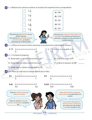 SEXTO GRADO MATEMÁTICAS
218
(6 - 10) Relaciona las columnas, escribe en el recuadro de la izquierda la letra correspondiente.
2
2
2
1
2
2
5
3
4
8
10
1
8
2
2
A) 	2.80
B) 	2.125
C) 	2.50
D) 	2.75
E) 	 2.40
Una forma de comparar decimales con
fracciones es convertir las fracciones en
decimales y comparar las dos escrituras en
notación decimal.
Recuerda que una fracción es una
división indicada.
Para obtener la notación decimal
de la fracción, se divide el
numerador por el denominador.
(11 - 12) Marca en la recta el número natural que se encuentra entre cada pareja de números.
(13 - 17) Contesta las preguntas.
(18-21) Marca en cada recta la notación decimal que se indica.
8 -10
0.5
0.56
0.2
0.218
2 - 4
0 10
0 1 0 1
0 10
0.5 0.6 0.21 0.22
13.	 ¿Puede haber un número natural entre 3 y 4?
14.	 ¿Puede haber un número natural entre 6 y 7?
15.	 ¿Puede haber un número natural entre 9 y 10?
16.	 ¿Cuál es el sucesor de 7?
17.	 ¿Cuál es el antecesor de 500?
Todos los números naturales
tienen un sucesor.
Todos los números naturales
tienen un antecesor, a excepción
del 1.
Entre dos números naturales
consecutivos, no puede haber otro
natural.
Los números decimales no
tienen sucesor ni antecesor,
por tanto, entre dos siempre
es posible encuadrar otro.
 