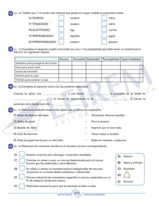 SEXTO GRADO CIENCIAS NATURALES
222
(21 - 25) Completa el siguiente cuadro marcando con una las propiedades que debe tener un material para
fabricar los siguientes objetos.
(26 - 30) Completa el siguiente texto, con las palabras adecuadas.
16. DUREZA	 madera	 vidrio
17.TENACIDAD	 madera	 vidrio
18. ELASTICIDAD	 liga	 corcho
19. PERMEABILIDAD	 algodón	 papel
20. IMPERMEABILIDAD	 madera	 plástico
Dureza Tenacidad Elasticidad Permeabilidad Impermeabilidad
Sombrero para protegerte de la lluvia
Vaso para tomar leche
Llanta de automóvil
Gancho para la ropa
Cilindro para contener un gas
Cuando se aplica una _________________ a una banda ________________, la extensión de la banda es
_________________________ a la fuerza de estiramiento. Si se ________________________ la fuerza, la
extensión de la banda será del __________________________.
(16 - 20) Califica así: el cuadro del material que posee en mayor medida la propiedad citada.
(31 - 35) Relaciona mediante líneas cada objeto con su forma de reutilizarlo.
31. Bolsa de plástico del súper	 • 	 Almacenar diversos líquidos.
32. Bolsa de papel	 • 	 Para la basura.
33. Botella de vidrio	 • 	 Imprimir por el otro lado.
34. Lata de aluminio	 •	 Hacer notas o recados
35. Hoja de papel escrita por un solo lado	 •	 Elaborar macetas o lapiceras
(36 - 40) Relaciona las columnas, escribe en el recuadro la letra correspondiente.
A)	 Reducir
B)	 Agua y energía
C)	 Reutilizar
D)	
E)	 Reciclar
36. 	 Símbolo universal para distinguir materiales reciclables.
37. 	 Consiste en volver a usar un recurso determinado para la misma
función que fue elaborado u otra diferente.
38. 	 Se refiere a utilizar la cantidad mínima indispensable de recursos
necesarios en acciones desde cotidianas a industriales.
39. 	 Proceso industrial de tratamiento específico a ciertos materiales con el
fin de elaborar productos nuevos.
40. 	 Materiales necesarios para que el reciclado se lleve a cabo.
 