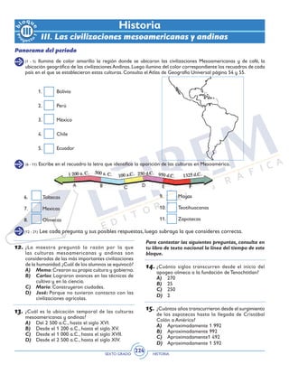 SEXTO GRADO HISTORIA
224
(1 - 5) Ilumina de color amarillo la región donde se ubicaron las civilizaciones Mesoamericanas y de café, la
ubicación geográfica de las civilizacionesAndinas.Luego ilumina del color correspondiente los recuadros de cada
país en el que se establecieron estas culturas. Consulta el Atlas de Geografía Universal página 54 y 55.
(6 - 11) Escribe en el recuadro la letra que identifica la aparición de las culturas en Mesoamérica.
Historia
III. Las civilizaciones mesoamericanas y andinas
Panorama del periodo
1.	Bolivia
2.	Perú
3.	México
4.	Chile
5.	Ecuador
6.	Toltecas
7.	Mexicas
8.	Olmecas
9.	Mayas
10.	Teotihuacanas
11.	Zapotecas
(12 - 21) Lee cada pregunta y sus posibles respuestas, luego subraya la que consideres correcta.
12.	¿La maestra preguntó la razón por la que
las culturas mesoamericanas y andinas son
consideradas de las más importantes civilizaciones
de la humanidad.¿Cuál de los alumnos se equivocó?
A)	Memo:Crearon su propia cultura y gobierno.
B)	Carlos: Lograron avances en las técnicas de
cultivo y en la ciencia.
C)	Mario: Construyeron ciudades.
D)	José: Porque no tuvieron contacto con las
civilizaciones agrícolas.
	
13.	¿Cuál es la ubicación temporal de las culturas
mesoamericanas y andinas?
A)	 Del 2 500 a.C., hasta el siglo XVI.
B)	 Desde el 1 200 a.C., hasta el siglo XV.
C)	 Desde el 1 000 a.C., hasta el siglo XVII.
D)	 Desde el 2 500 a.C., hasta el siglo XIV.
Para contestar las siguientes preguntas, consulta en
tu libro de texto nacional la línea del tiempo de este
bloque.
14.	¿Cuánto siglos transcurren desde el inicio del
apogeo olmeca a la fundación de Tenochtitlan?
A)	 270
B)	 25
C)	 250
D)	 2
15.	¿Cuántos años transcurrieron desde el surgimiento
de los zapotecas hasta la llegada de Cristóbal
Colón a América?
A)	 Aproximadamente 1 992
B)	 Aproximadamente 992
C)	 Aproximadamente1 492
D)	 Aproximadamente 1 592
 