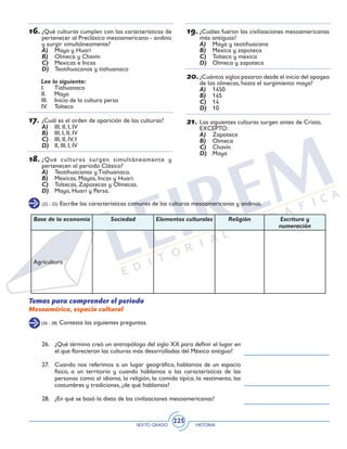 SEXTO GRADO HISTORIA
225
16.	¿Qué culturas cumplen con las características de
pertenecer al Preclásico mesoamericano - andino
y surgir simultáneamente?
A)	 Maya y Huari
B)	 Olmeca y Chavín
C)	 Mexicas e Incas
D)	 Teotihuacanos y tiahuanaco
Lee lo siguiente:
I.	Tiahuanaco
II.	Maya
III.	 Inicio de la cultura persa
IV.	Tolteca
17.	¿Cuál es el orden de aparición de las culturas?
A)	 III, II, I, IV
B)	 III, I, II, IV
C)	 III, II, IV, I
D)	 II, III, I, IV
18.	¿Qué culturas surgen simultáneamente y
pertenecen al periodo Clásico?
A)	 Teotihuacanas y Tiahuanaco.
B)	 Mexicas, Mayas, Incas y Huari.
C)	 Toltecas, Zapotecas y Olmecas.
D)	 Maya, Huari y Persa.
19.	¿Cuáles fueron las civilizaciones mesoamericanas
más antiguas?
A)	 Maya y teotihuacana
B)	 Mexica y zapoteca
C)	 Tolteca y mexica
D)	 Olmeca y zapoteca
20.	¿Cuántos siglos pasaron desde el inicio del apogeo
de los olmecas, hasta el surgimiento maya?
A)	 1450
B)	 145
C)	 14
D)	 10
21.	Las siguientes culturas surgen antes de Cristo,
EXCEPTO:
A)	 Zapoteca
B)	 Olmeca
C)	 Chavín
D)	 Maya
(22 - 25) Escribe las características comunes de las culturas mesoamericanas y andinas.
Base de la economía Sociedad Elementos culturales Religión Escritura y
numeración
Agricultura
Temas para comprender el periodo
Mesoamérica, espacio cultural
(26 - 28) Contesta las siguientes preguntas.
26.	 ¿Qué término creó un antropólogo del siglo XX para definir el lugar en
el que florecieron las culturas más desarrolladas del México antiguo?
27.	 Cuando nos referimos a un lugar geográfico, hablamos de un espacio
físico, a un territorio y cuando hablamos a las características de las
personas como el idioma, la religión, la comida típica, la vestimenta, las
costumbres y tradiciones, ¿de qué hablamos?
28.	 ¿En qué se basó la dieta de las civilizaciones mesoamericanas?
 