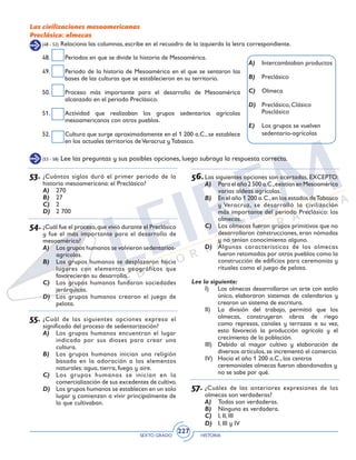 SEXTO GRADO HISTORIA
227
Las civilizaciones mesoamericanas
Preclásico: olmecas
(48 - 52) Relaciona las columnas, escribe en el recuadro de la izquierda la letra correspondiente.
48.	 Periodos en que se divide la historia de Mesoamérica.
49.	 Periodo de la historia de Mesoamérica en el que se sentaron las
bases de las culturas que se establecieron en su territorio.
50.	 Proceso más importante para el desarrollo de Mesoamérica
alcanzado en el periodo Preclásico.
51.	 Actividad que realizaban los grupos sedentarios agrícolas
mesoamericanos con otros pueblos.
52.	 Cultura que surge aproximadamente en el 1 200 a.C., se establece
en los actuales territorios deVeracruz y Tabasco.
A)	 Intercambiaban productos
B)	 Preclásico
C)	 Olmeca
D)	 Preclásico, Clásico
Posclásico
E)	 Los grupos se vuelven
sedentario-agrícolas
(53 - 58) Lee las preguntas y sus posibles opciones, luego subraya la respuesta correcta.
53.	¿Cuántos siglos duró el primer periodo de la
historia mesoamericana: el Preclásico?
A)	 270
B)	 27
C)	 2
D)	 2 700
54.	¿Cuál fue el proceso,que vivió durante el Preclásico
y fue el más importante para el desarrollo de
mesoamérica?
A)	 Los grupos humanos se volvieron sedentarios-
agrícolas.
B)	 Los grupos humanos se desplazaron hacia
lugares con elementos geográficos que
favorecieran su desarrollo.
C)	 Los grupos humanos fundaron sociedades
jerárquicas.
D)	 Los grupos humanos crearon el juego de
pelota.
55.	¿Cuál de las siguientes opciones expresa el
significado del proceso de sedentarización?
A)	 Los grupos humanos encuentran el lugar
indicado por sus dioses para crear una
cultura.
B)	 Los grupos humanos inician una religión
basada en la adoración a los elementos
naturales: agua, tierra, fuego y aire.
C)	 Los grupos humanos se inician en la
comercialización de sus excedentes de cultivo.
D)	 Los grupos humanos se establecen en un solo
lugar y comienzan a vivir principalmente de
lo que cultivaban.
56.	Las siguientes opciones son acertadas, EXCEPTO:
A)	 Para el año 2 500 a.C.,existían en Mesoamérica
varias aldeas agrícolas.
B)	 En el año 1 200 a.C.,en los estados deTabasco
y Veracruz, se desarrolló la civilización
más importante del periodo Preclásico: los
olmecas.
C)	 Los olmecas fueron grupos primitivos que no
desarrollaron construcciones, eran nómadas
y no tenían conocimiento alguno.
D)	 Algunas características de los olmecas
fueron retomadas por otros pueblos como la
construcción de edificios para ceremonias y
rituales como el juego de pelota.
Lee lo siguiente:
I)	 Los olmecas desarrollaron un arte con estilo
único, elaboraron sistemas de calendarios y
crearon un sistema de escritura.
II)	 La división del trabajo, permitió que los
olmecas, construyeran obras de riego
como represas, canales y terrazas a su vez,
esto favoreció la producción agrícola y el
crecimiento de la población.
III)	 Debido al mayor cultivo y elaboración de
diversos artículos, se incrementó el comercio.
IV)	 Hacia el año 1 200 a.C., los centros
ceremoniales olmecas fueron abandonados y
no se sabe por qué.
57.	¿Cuáles de las anteriores expresiones de los
olmecas son verdaderas?
A)	 Todas son verdaderas.
B)	 Ninguna es verdadera.
C)	 I, II, III
D)	 I, III y IV
 