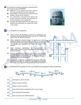 SEXTO GRADO HISTORIA
228
58.	Las siguientes opciones expresan características
de la cultura izapa, EXCEPTO:
A)	 Habitaron una región con gran riqueza
natural y abundante recursos naturales.
B)	 Controlaban el comercio que anteriormente
estaba a cargo de los olmecas.
C)	 Sus creaciones características fueron las
escultura de gran tamaño, con grabados de
temas religiosos y de su gobierno.
D)	 Creaban pequeñas figurillas de piedra con
detalles que resaltaban los rasgos del rostro
o del cuerpo.
(59 - 63) Resuelve el crucigrama.
59.	 Hacia el final del Preclásico, ¿cuál fue la civilización que
comenzó con la construcción de la que sería la ciudad más
importante del siguiente Clásico?
60.	 ¿Qué civilización mesoamericana se asentó en el actual
estado de Guerrero entre el 700 y el 230 a.C. Su principal
característica fue que creaban pequeñas figurillas de piedra
con detalles que resaltaban los rasgos del rostro o del
cuerpo?
61.	¿Qué escultura significaban la representación de
gobernantes olmecas o quizá, jugadores decapitados por el
juego de pelota?
62.	 Además de Veracruz y Tabasco, ¿qué cultura tuvo también
asentamientos en otras regiones de lo que hoy es Guerrero,
Oaxaca, Morelos, Pueblo, Estado de México, Chiapas e
incluso, territorio de Guatemala?
63.	 ¿Cuál es la civilización que tuvo su periodo de esplendor
entre los años 500 a.C y 100 d. C. Se estableció en partes
de Chiapas y en algunas zonas de Guatemala y El Salvador?
59)
60)
61)
62)
63)
(64 - 69) Escribe en el recuadro la letra que identifica los siguientes hechos históricos.
2 500 a.C
1 200 a.C
4 500 a.C
700 a .C
500 a .C
200 d.C
A) B)
C)
D)
E)
F)
64.	 Concluye la cultura olmeca.
65.	 Surge la cultura olmeca.
66.	 Surge la cultura mezcala.
67.	 Inicio del periodo de esplendor de la cultura izapa.
68.	 Inicio del periodo Preclásico.
69.	 Inicia el proceso de sedentarización.
 