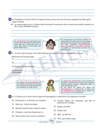 SEXTO GRADO ESPAÑOL
239
(40) Transforma a discurso directo el siguiente texto y marca con azul el recurso empleado (comillas, guión
mayor, comillas).
40.	 La mamá preguntó que si Andrea había terminado la tarea, pero ella le contestó que estaba cansada y no
iba a andar perdiendo el tiempo.
Son orientaciones que intentan clarificar la
comprensión de la obra, por lo cual, aunque
aparezcan ante nuestros ojos cuando leemos
una obra dramática (normalmente
entre paréntesis o con letra cursiva),
no pueden ser pronunciadas durante una
representación.
Las acotaciones son aclaraciones que
el autor de la obra teatral realiza sobre
cómo debe ser el decorado, cómo se
tienen que mover los personajes, qué
gestos deben hacer...
(41 - 45) Lee la obra de teatro de tu libro. Subraya las acotaciones y anota ejemplos de cada una.
Movimiento de los personajes.
41.
42.
43. Gestos y estados de ánimo.
44. Entonación
45. Escenario
Los signos de interrogación (¿?)
Se escriben al principio y al final de
las oraciones en las que se formula
una pregunta de modo directo.
Los signos de admiración (¡!) Se escriben al
principio y al final de las oraciones que expresan
sorpresa, alegría, tristeza, indignación, pesar y
otros estados de ánimo.
En las obras de teatro, los signos de
interrogación y admiración al igual que
las acotaciones se emplean para mostrar la
entonación en la dramatización.
(46 - 55) Coloca con tu color azul los signos de interrogación o admiración a las siguientes oraciones.
46. 	 Encontraste a tu hermano en el hospital
47. 	 Hola, Luis Cómo has estado
48. 	 Qué bien, qué hermosa ciudad la nuestra
49. 	 Contesta: a qué hora llegarás por mí
50. 	 Dime cuántos día te irás de vacaciones
51.	Cuando lleguen las vacaciones, qué bien lo
pasaremos en la playa.
52. 	 Ayuda, por favor
53. 	 Puedes venir
54. 	 Qué , yo qué hice
55. 	 Pero, qué hambre tengo
 