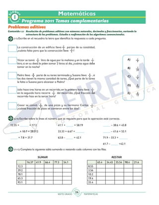 SEXTO GRADO MATEMÁTICAS
24
(1-5) Escribe en el recuadro la letra que identifica la respuesta a cada pregunta.
(6-10) Escribe sobre la línea el número que se requiere para que la operación esté correcta.
(11-12) Completa la siguiente tabla sumando o restando cada columna con las filas.
Programa 2011 Temas complementarios
Contenido 1.2: 	 Resolución de problemas aditivos con números naturales, decimales y fraccionarios, variando la
estructura de los problemas. Estudio o reafirmación de los algoritmos convencionales.
Problemas aditivos
La construcción de un edificio lleva partes de su totalidad,
¿cuánto falta para que la construcción lleve ?
Víctor se tomó 5
6
litro de agua por la mañana y en la tarde 1
2
litro, si en su dieta le piden tomar 2 litros al día, ¿cuánta agua debe
tomar en la noche?
Julio hace tres horas en un recorrido, en la primera hora lleva 1
4
en la segunda hora recorre 1
3
del recorrido. ¿Qué fracción del
recorrido hizo en la tercer hora?
Cesar se comió 5
8
de una pizza y su hermano Carlos 1
4
,
¿cuánta fracción de pizza se comieron entre los dos?
Pedro lleva 8
9
parte de su tarea terminada y Susana lleva 4
6
, si
los dos tienen la misma cantidad de tarea, ¿Qué parte de la tarea
le falta a Susana para alcanzar a Pedro?
3
4
2
9
7
20
7
8
8
12
5
12
2
5
A)
B)
C)
D)
E)
12.35 + ______ = 17.2
______ + 10.7 = 28.012
_____ + 7.8 = 31.7
41.1 + _____ = 58.19
33.33 + 6.67 = ______
63.8 – _____ = 42.1
_____ – 38.6 = 45.8
_____ – 41.6 = 55.1
71.9 – 33.3 = ______
61.7 – _____ =42.1
16.37 41.9 66.4 77.3 54.1
12.3
29.2
78.1
65.3
93.1
65.4 34.45 35.54 98.4 21.6
8.55
3.56
10.2
19.4
25.4
SUMAR RESTAR
Matemáticas
Pr
oyect
o
b
loqu
e
1
 