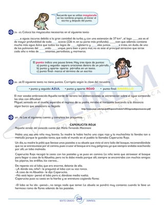 SEXTO GRADO ESPAÑOL
240
(66 - 68) El siguiente texto no tiene puntos. Corrígelo según la clave del recuadro.
(69 - 78) Lee el siguiente cuento y completa las preguntas.
	 • punto y seguido: AZUL • punto y aparte: ROJO • punto final: AMARILLO
El mar estaba embravecido Aquella tarde de verano las embarcaciones se estremecían sobre el agua sorteando
las olas con dificultad
Miguel, sentado en el muelle, esperaba el regreso de su padre, miraba el horizonte buscando a la distancia
algún barco que anunciara su llegada
http://www.pupr.edu/cpu/pdf/Espanol/mdulo%202signosdepuntuacion.pdf
CAPERUCITA ROJA
Pequeña versión del conocido cuento por María Fernanda Macimiani
Había una vez una niña muy bonita. Su madre le había hecho una capa roja y la muchachita la llevaba tan a
menudo porque le gustaba tanto, que todo el mundo en el pueblo la llamaba Caperucita Roja.
Un día,su madre le pidió que llevase unos pasteles a su abuela que vivía al otro lado del bosque,recomendándole
que no se entretuviese por el camino,pues cruzar el bosque era muy peligroso,ya que siempre andaba acechando
por allí, un lobo malvado.
Caperucita Roja recogió la cesta con los pasteles y se puso en camino. La niña tenía que atravesar el bosque
para llegar a casa de la Abuelita, pero no le daba miedo porque allí, siempre se encontraba con muchos amigos:
los pájaros, las ardillas, los ciervos...
De repente vio al lobo, que era enorme, delante de ella.
–¿A dónde vas, niña?– le preguntó el lobo con su voz ronca.
–A casa de mi Abuelita– le dijo Caperucita.
–No está lejos– pensó el lobo para sí, dándose media vuelta.
Caperucita puso su cesta en la hierba y se entretuvo cogiendo flores:
–El lobo se ha ido –pensó–, no tengo nada que temer. La abuela se pondrá muy contenta cuando le lleve un
hermoso ramo de flores además de los pasteles.
Recuerda que se utiliza mayúscula
en los nombres propios, al iniciar el
escrito y después del punto.
(56 - 65) Coloca las mayúsculas necesarias en el siguiente texto
____e aguas oscuras debido a la gran cantidad de turba, y con una extensión de 37 km² , el lago ____ess es el
de mayor profundidad de toda ____scocia (226 m. en su parte más profunda). ____icen que además contiene
mucha más agua dulce que todos los lagos de ____nglaterra y ____ales juntos. _____e trata, sin duda, de uno
de los pulmones del ____undo. ____unque, para bien o para mal, no es este el principal atractivo que atrae
cada año a miles de ____isitantes, periodistas, y marineros.
El punto indica una pausa breve. Hay tres tipos de puntos:
	 a) punto y seguido- separa oraciones dentro de un párrafo.
	 b) punto y aparte- aparta párrafos en un texto.
	 c) punto final- marca el término de un escrito
 