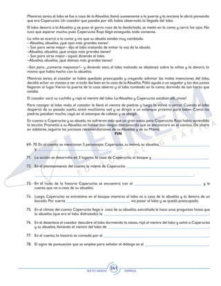 SEXTO GRADO ESPAÑOL
241
Mientras tanto,el lobo se fue a casa de laAbuelita,llamó suavemente a la puerta y la anciana le abrió pensando
que era Caperucita. Un cazador que pasaba por allí, había observado la llegada del lobo.
El lobo devoró a la Abuelita y se puso el gorro rosa de la desdichada, se metió en la cama y cerró los ojos. No
tuvo que esperar mucho, pues Caperucita Roja llegó enseguida, toda contenta.
La niña se acercó a la cama y vio que su abuela estaba muy cambiada.
– Abuelita, abuelita, ¡qué ojos más grandes tienes!
– Son para verte mejor– dijo el lobo tratando de imitar la voz de la abuela.
–Abuelita, abuelita, ¡qué orejas más grandes tienes!
– Son para oírte mejor– siguió diciendo el lobo.
–Abuelita, abuelita, ¡qué dientes más grandes tienes!
–Son para...¡comerte mejoooor!– y diciendo esto, el lobo malvado se abalanzó sobre la niñita y la devoró, lo
mismo que había hecho con la abuelita.
Mientras tanto, el cazador se había quedado preocupado y creyendo adivinar las malas intenciones del lobo,
decidió echar un vistazo a ver si todo iba bien en la casa de laAbuelita.Pidió ayuda a un segador y los dos juntos
llegaron al lugar.Vieron la puerta de la casa abierta y al lobo tumbado en la cama, dormido de tan harto que
estaba.
El cazador sacó su cuchillo y rajó el vientre del lobo. La Abuelita y Caperucita estaban allí, ¡vivas!
Para castigar al lobo malo, el cazador le llenó el vientre de piedras y luego lo volvió a cerrar. Cuando el lobo
despertó de su pesado sueño, sintió muchísima sed y se dirigió a un estanque próximo para beber. Como las
piedras pesaban mucho, cayó en el estanque de cabeza y se ahogó.
En cuanto a Caperucita y su abuela, no sufrieron más que un gran susto, pero Caperucita Roja había aprendido
la lección. Prometió a su Abuelita no hablar con ningún desconocido que se encontrara en el camino. De ahora
en adelante, seguiría las juiciosas recomendaciones de su Abuelita y de su Mamá.
FIN
69- 70. En el cuento se mencionan 5 personajes: Caperucita, su mamá, su abuelita, _________________________
y ___________________________________.
71. 	 La acción se desarrolla en 3 lugares, la casa de Caperucita, el bosque y ____________________________.
72. 	 En el planteamiento del cuento la mamá de Caperucita __________________________________________
	 ________________________________________________________________________________.
73. 	 En el nudo de la historia Caperucita se encuentra con el __________________________________ y le
cuenta que va a casa de su abuelita.
74. 	 Luego, Caperucita se entretiene en el bosque mientras el lobo va a casa de la abuelita y la devora de un
bocado. Por suerte ________________________________ vio pasar al lobo y se quedó preocupado.
75. 	 En el clímax del cuento Caperucita llega a casa de su abuelita, extrañada le hace unas preguntas hasta que
la abuelita (que era el lobo disfrazado) la _____________________________________________________.
76. 	 En el desenlace el cazador descubre al lobo durmiendo la siesta,rajó el vientre del lobo y salvó a Caperucita
y su abuelita, llenando el vientre del lobo de ___________________________________________________.
77. 	 En el cuento, la historia es contada por el _____________________________________________________.
78. 	 El signo de puntuación que se emplea para señalar el diálogo es el ________________________________.
 