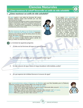 SEXTO GRADO CIENCIAS NATURALES
25
Ciencias Naturales
Pr
oyect
o
b
loqu
e
1
I. ¿Cómo mantener la salud? Desarrollo un estilo de vida saludable
1 . ¿Cómo mantener un estilo de vida saludable?
El agua ayuda a casi todas las funciones del cuerpo
humano. Nuestro cuerpo está formado por casi dos
terceras partes de agua.
Entre las funciones del agua en nuestro cuerpo tenemos que
regula la temperatura del cuerpo, transporta nutrientes y
oxígeno a las células, ayuda a convertir los alimentos en
energía, se deshace de los desperdicios y amortigua las
articulaciones, entre otras cosas.
Si se quiere vivir saludable, se
necesita beber agua porque: compone
la mayoría de las células de nuestro
cuerpo; es la parte más grande de
nuestros sistemas sanguíneo y linfático,
transportando alimento y oxígeno a
las células y desechando intrusos y
desperdicios; limpia nuestros riñones
de substancias tóxicas; humedece
nuestros ojos, boca y pasajes nasales;
mantiene al cuerpo fresco cuando
hace calor y aislado cuando hace
frío; provee de los minerales que
nuestro cuerpo necesita tales como
manganeso,magnesio,cobalto y cobre.
Un alto consumo de agua es un factor importante
para la reducción del riesgo de padecer: resfriados,
cálculos en los riñones, cáncer de mama, cáncer de colon,
cáncer del tracto urinario.
Y para la belleza, el agua permite tener una piel tersa,
suave, con menos arrugas, además ayuda a perder de
peso y a reducir los depósitos de grasa.
(1-4) Contesta las siguientes preguntas.
1. 	 ¿Cuáles son las funciones del agua en nuestro cuerpo?
2.	 Si se quiere vivir saludable, ¿por qué es necesario beber agua?
3.	 Un alto consumo de agua reduce el riesgo de padecer enfermedades, ¿cuáles?
4.	 ¿En qué aspectos de la belleza favorece el consumo de agua?
Las recomendaciones sobre el Consumo de Bebidas para una Vida Saludable para la Población
Mexicana incluyen la Jarra del Buen Beber que incluye seis niveles.
Nivel 1: Agua potable debe consumir: de 6 a 8 vasos de agua.
Nivel 2: Leche semi y descremada, bebidas de soya sin azúcar adicionada debe consumir: de 0 a 2 vasos.
Nivel 3: Café y té sin azúcar debe consumir: de 0 a 4 vasos.
Nivel 4: Bebidas no calóricas con edulcorantes artificiales debe consumir: de 0 a 2 vasos.
Nivel 5: Jugo 100% de frutas, leche entera debe consumir: de 0 a medio vasos.
Nivel 6: Refrescos y agua de sabor debe consumir: 0 vasos.
 
