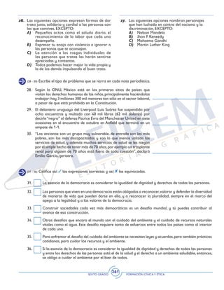 SEXTO GRADO FORMACIÓN CÍVICAY ÉTICA
261
31.	 La esencia de la democracia es considerar la igualdad de dignidad y derechos de todas las personas.
32.	 Las personas que viven en una democracia están obligadas a reconocer,valorar y defender la diversidad
de maneras de vida que pueden darse en ella, y a reconocer la pluralidad, siempre en el marco del
apego a la legalidad y a los valores de la democracia.
33.	 Construir sociedades cada vez más democráticas es un desafío mundial, y tú puedes contribuir al
avance de esa construcción.
34.	 Otros desafíos que encara el mundo son el cuidado del ambiente y el cuidado de recursos naturales
vitales como el agua. Este desafío requiere tanto de esfuerzos entre todos los países como al interior
de cada uno.
35.	 Para enfrentar el desafío del cuidado del ambiente se necesitan leyes y acuerdos,pero también prácticas
cotidianas, para cuidar los recursos y el ambiente.
36.	 Si la esencia de la democracia es considerar la igualdad de dignidad y derechos de todas las personas
y entre los derechos de las personas está el de la salud y el derecho a un ambiente saludable,entonces,
se obliga a cuidar el ambiente por el bien de todos.
(31 - 36) Califica así: las expresiones correctas y así: las equivocadas.
(28 - 30) Escribe el tipo de problema que se narra en cada nota periodística.
28.	 Según la ONU, México está en los primeros sitios de países que
violan los derechos humanos de los niños,principalmente haciéndolos
trabajar:hay 3 millones 300 mil menores tan sólo en el sector laboral,
a pesar de que está prohibido en la Constitución.
29.	 El delantero uruguayo del Liverpool Luis Suárez fue suspendido por
ocho encuentros y multado con 40 mil libras (62 mil dólares) por
decirle“negro” al defensa Patrice Evra del Manchester United en siete
ocasiones en el encuentro de octubre en Anfield que terminó en un
empate de 1-1.
30.	 “Los ancianos son un grupo muy vulnerable, de entrada son los más
pobres, son los más discapacitados y son lo que menos utilizan los
servicios de salud, y además muchos servicios de salud se les niegan
por el simple hecho de tener más de 70 años,por ejemplo un trasplante
renal para alguien de 70 años está fuera de toda cuestión”, declaró
Emilio García, geriatra.
26.	 Las siguientes opciones expresan formas de dar
trato justo, solidario y cordial a las personas con
las que convives, EXCEPTO:
A)	 Pequeños actos como el saludo diario, el
reconocimiento de la labor que cada uno
desempeña.
B)	 Expresar tu enojo con violencia e ignorar a
las personas que te aconsejan.
C)	 La atención a los rasgos individuales de
las personas que tratas las harán sentirse
apreciadas y contentas.
D)	 Todos podemos hacer mejor la vida propia y
la de los demás impulsando el buen trato.
27.	 Las siguientes opciones nombran personajes
que han luchado en contra del racismo y la
discriminación, EXCEPTO:
A)	 Nelson Mandela
B)	 Jhon F. Keneedy
C)	 Mahatma Gandhi
D)	 Martin Luther King
 