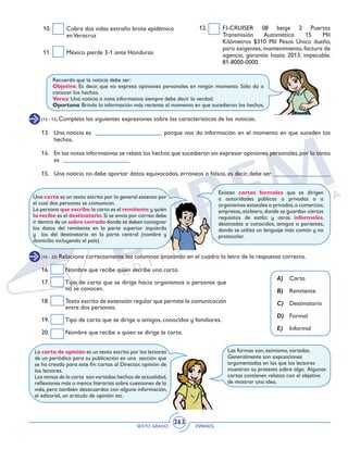 SEXTO GRADO ESPAÑOL
263
11. 	 México pierde 3-1 ante Honduras
12. 	 FJ-CRUISER 08 beige 2 Puertas
Transmisión Automática 15 Mil
Kilómetros $310 Mil Pesos Único dueño,
para exigentes, mantenimiento, factura de
agencia, garantía hasta 2013, impecable.
81-8000-0000.	
10. 	 Cobra dos vidas extraño brote epidémico
enVeracruz
Recuerda que la noticia debe ser:
Objetiva: Es decir, que no expresa opiniones personales en ningún momento. Sólo da a
conocer los hechos.
Veraz: Una noticia o nota informativa siempre debe decir la verdad.
Oportuna: Brinda la información más reciente al momento en que sucedieron los hechos.
(13 - 15) Completa las siguientes expresiones sobre las características de las noticias.
13. 	 Una noticia es				 porque nos da información en el momento en que suceden los
hechos.
14. 	 En las notas informativas se relata los hechos que sucedieron sin expresar opiniones personales,por lo tanto
es
15. 	 Una noticia no debe aportar datos equivocados, erróneos o falsos, es decir, debe ser
Una carta es un texto escrito por lo general extenso por
el cual dos personas se comunican.
La persona que escribe la carta es el remitente y quién
la recibe es el destinatario.Si se envía por correo debe
ir dentro de un sobre cerrado donde se deben consignar
los datos del remitente en la parte superior izquierda
y los del destinatario en la parte central (nombre y
domicilio incluyendo el país).
Existen cartas formales que se dirigen
a autoridades públicas o privadas o a
organismos estatales o privados,a comercios,
empresas,etcétera,donde se guardan ciertos
requisitos de estilo; y otras informales,
destinadas a conocidos, amigos o parientes,
donde se utiliza un lenguaje más común y no
protocolar.
(16 - 20) Relaciona correctamente las columnas anotando en el cuadro la letra de la respuesta correcta.
A)	Carta
B)	Remitente
C)	Destinatario
D)	Formal
E)	Informal
16. 	 Nombre que recibe quien escribe una carta.
17. 	 Tipo de carta que se dirige hacia organismos o personas que
no se conocen.
18. 	 Texto escrito de extensión regular que permite la comunicación
entre dos personas.
19. 	 Tipo de carta que se dirige a amigos, conocidos y familiares.
20. 	 Nombre que recibe a quien se dirige la carta.
Las formas son, asimismo, variadas.
Generalmente son exposiciones
argumentadas en las que los lectores
muestran su protesta sobre algo. Algunas
cartas contienen relatos con el objetivo
de mostrar una idea.
La carta de opinión es un texto escrito por los lectores
de un periódico para su publicación en una sección que
se ha creado para este fin: cartas al Director, opinión de
los lectores.
Los temas de la carta son variados:hechos de actualidad,
reflexiones más o menos literarias sobre cuestiones de la
vida, pero también desacuerdos con alguna información,
el editorial, un artículo de opinión etc.
 