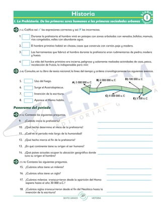 SEXTO GRADO HISTORIA
27
(1-4) Califica así: las expresiones correctas y así: las incorrectas.
(5-8) Consulta, en tu libro de texto nacional, la línea del tiempo y ordena cronológicamente los siguientes eventos.
(9-14) Contesta las siguientes preguntas.
9.	 ¿Cuándo inicia la prehistoria?
10.	 ¿Qué hecho determina el inicio de la prehistoria?
11.	 ¿Cuál es el periodo más largo de la humanidad?
12.	 ¿Qué hecho marca el fin de la prehistoria?
13.	 ¿En qué continente tiene su origen el ser humano?
14.	 ¿Qué países actuales ocupan la ubicación geográfica donde
tuvo su origen el hombre?
5.	 Uso del fuego.
6.	 Surge el Australopitecus.
7.	 Invención de la escritura.
8.	 Aparece el Homo habilis.
Historia
I. La Prehistoria. De los primeros seres humanos a las primeras sociedades urbanas
1.	 Durante la prehistoria el hombre vivió en paisajes con zonas arboladas con venados, búfalos, mamuts,
ríos congelados, valles con abundante agua.
2.	 El hombre primitivo habitó en chozas, casas que construía con cartón, paja y madera.
3.	 Las herramientas que fabricó el hombre durante la prehistoria eran rudimentarias de piedra, madera
y hueso.
4.	 La vida del hombre primitivo era incierta, peligrosa y solamente realizaba actividades de caza, pesca,
recolección de frutos, lo indispensable para vivir.
Panorama del periodo
(15-18) Contesta las siguientes preguntas.
15.	 ¿Cuántos años tiene un milenio?
16. 	 ¿Cuántos años tiene un siglo?
17.	 ¿Cuántos milenios transcurrieron desde la aparición del Homo
sapiens hasta el año 30 000 a.C.?
18.	 ¿Cuántos siglos transcurrieron desde el fin del Neolítico hasta la
invención de la escritura?
Pr
oyect
o
b
loqu
e
1
 