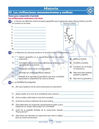 SEXTO GRADO HISTORIA
275
(1 - 10) Ilumina con diferentes colores el espacio geográfico que ocuparon las nueve culturas andinas y escribe
sus nombres en las líneas.
Historia
(11 - 15) Relaciona las columnas, escribe en el recuadro la letra correspondiente.
11.	 Espacio geográfico en el que se desarrollaron las culturas
preincaicas.
12.	 Actividades que caracterizaron a las culturas andinas y en las
que se basaba su economía.
13.	 Principales cultivos de las culturas andinas.
14.	 Animales que criaban las culturas andinas.
15.	 Además de la agricultura y ganadería, qué otras actividades
desarrollaron ampliamente las culturas andinas.
A)	 Llamas y vicuñas.
B)	 Cerámica y textiles.
C)	 Cordillera de los Andes,
en Sudamérica.
D)	 Papa,maíz,frijol,calabaza,
guayaba y algodón.
E)	 Agricultura y ganadería.
2.
3.
4.
5.
6.
7.
8.
9.
10.
Culturas andinas
Temas para comprender el periodo
Las civilizaciones anteriores a los incas
III. Las civilizaciones mesoamericanas y andinas
(16 - 22) Contesta las preguntas.
16.	 ¿Por qué el gobierno de las cultura preincaicas era teocrático?
17.	 ¿Quién estaba en la cima de la sociedad de estas culturas?
18.	 ¿Cómo estaba conformaba el resto de la sociedad?
19.	 ¿Cuál fue la primera civilización de la zona andina?
20.	 ¿Qué elaboraban los nazquenses representando el poder y para
emplearlos en rituales relacionados con la fertilidad?
21.	 ¿Cuál fue la probable finalidad de la construcción llamada
“Puerta del Sol”?
22.	 ¿Qué hecho que demuestra la importancia que tenía la religión
para las culturas preincaicas?
 