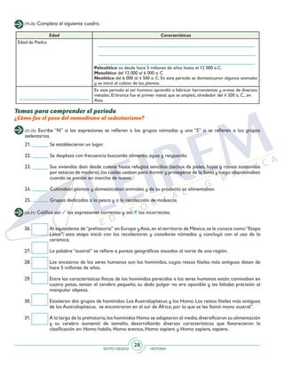 SEXTO GRADO HISTORIA
28
(19-20) Completa el siguiente cuadro.
Temas para comprender el periodo
¿Cómo fue el paso del nomadismo al sedentarismo?
Edad Características
Edad de Piedra
Paleolítico va desde hace 5 millones de años hasta el 12 000 a.C.
Mesolítico del 12 000 al 6 000 a. C
Neolítico del 6 000 al 4 500 a. C. En este periodo se domesticaron algunos animales
y se inició el cultivo de las plantas.
En este periodo el ser humano aprendió a fabricar herramientas y armas de diversos
metales. El bronce fue el primer metal que se empleó, alrededor del 4 500 a. C., en
Asia.
(21-25) Escribe “N” si las expresiones se refieren a los grupos nómadas y una “S” si se refieren a los grupos
sedentarios.
21.	 Se establecieron un lugar.
22.	 Se desplaza con frecuencia buscando alimento, agua y resguardo.
23.	 Sus viviendas iban desde cuevas hasta refugios sencillos (techos de pieles, hojas y ramas sostenidos
por estacas de madera),los cuales usaban para dormir y protegerse de la lluvia y luego abandonaban
cuando se ponían en marcha de nuevo.
24.	 Cultivaban plantas y domesticaban animales y de su producto se alimentaban.
25.	 Grupos dedicados a la pesca y a la recolección de moluscos.
26.	 Al equivalente de“prehistoria” en Europa yAsia,en el territorio de México,se le conoce como“Etapa
Lítica”; esta etapa inició con los recolectores y cazadores nómadas y concluyó con el uso de la
cerámica.
27.	 La palabra “austral” se refiere a puntos geográficos situados al norte de una región.
28.	 Los ancestros de los seres humanos son los homínidos, cuyos restos fósiles más antiguos datan de
hace 5 millones de años.
29.	 Entre las características físicas de los homínidos parecidas a los seres humanos están: caminaban en
cuatro patas, tenían el cerebro pequeño, su dedo pulgar no era oponible y les faltaba precisión al
manipular objetos.
30.	 Existieron dos grupos de homínidos: Los Australopitecus y los Homo. Los restos fósiles más antiguos
de los Australopitecus, se encontraron en el sur de África, por lo que se les llamó mono austral”.
31.	 A lo largo de la prehistoria,los homínidos Homo se adaptaron al medio,diversificaron su alimentación
y su cerebro aumentó de tamaño, desarrollando diversas características que favorecieron la
clasificación en: Homo habilis, Homo erectus, Homo sapiens y Homo sapiens, sapiens.
(26-31) Califica así: las expresiones correctas y así: las incorrectas.
 