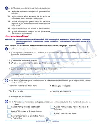 SEXTO GRADO GEOGRAFÍA
282
(21 - 25) Contesta correctamente las siguientes cuestiones.
21.	 ¿Por qué es importante cada práctica y manifestación
cultural?
22.	 ¿Qué nombre recibe el hecho de dar trato de
inferioridad a una persona o colectividad?
23.	 ¿A qué da origen los prejuicios de las personas
respecto de ciertas características y rasgos distintos
a los suyos?
24.	 ¿Cómo se manifiesta una actitud de discriminación?
25.	 ¿Cuáles son algunos aspectos por los que se suele
discriminar a las personas?
Patrimonio cultural
(1 - 5) Contesta las siguientes cuestiones.
(6 - 10) 	 Anota el país en el que se ubica cada uno de los elementos que conforman parte del patrimonio cultural
de la humanidad
(11 - 15) 	Marca así: el recuadro de los lugares considerados patrimonio cultural de la humanidad ubicados en
México.
Contenido 3.4: 	 Patrimonio cultural de la humanidad: sitios arqueológicos, monumentos arquitectónicos, tradiciones,
expresiones artísticas, celebraciones, comida, entre otros. • Distribución del patrimonio cultural de la
humanidad.
1. 	 ¿Qué organismo promovió en 1972 la firma de un acuerdo entre los países del mundo para el cuidado del
patrimonio de la humanidad?
2. 	 ¿Qué nombre recibió este acuerdo?
3. 	 ¿A qué se comprometieron los países que firmaron este acuerdo?
4. 	 ¿Cómo clasificó este acuerdo al patrimonio de la humanidad?
5. ¿A qué se le llamó patrimonio cultural?
Para resolver las actividades de este tema, consulta tu Atlas de Geografía Universal.
6. Santuario Histórico de Machu Pichu:
7. La Gran Muralla:
8. Templo de oro de Dambulla:
Ciudad Prehispánica de Teotihuacán
Iglesias Talladas en la Roca de Lalibela
Centro Histórico de la Ciudad de México
y Xochimilco
9. Menfis y su necrópolis:
10. Estatua de la libertad:
Ciudad Prehispánica y Parque Nacional de
Palenque.
Centro Histórico de Olinda.
 