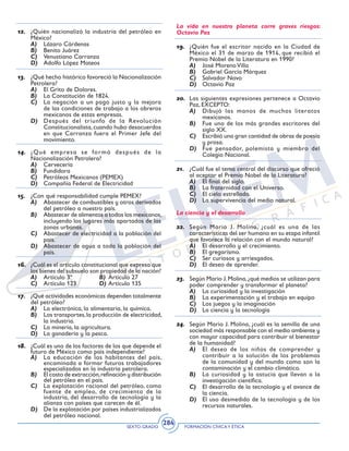 SEXTO GRADO FORMACIÓN CÍVICAY ÉTICA
284
12.	 ¿Quién nacionalizó la industria del petróleo en
México?
A)	 Lázaro Cárdenas
B)	 Benito Juárez
C)	 Venustiano Carranza
D)	 Adolfo López Mateos
13.	 ¿Qué hecho histórico favoreció la Nacionalización
Petrolera?
A)	 El Grito de Dolores.
B)	 La Constitución de 1824.
C)	 La negación a un pago justo y la mejora
de las condiciones de trabajo a los obreros
mexicanos de estas empresas.
D)	 Después del triunfo de la Revolución
Constitucionalista,cuando hubo desacuerdos
en que Carranza fuera el Primer Jefe del
movimiento.
14.	 ¿Qué empresa se formó después de la
Nacionalización Petrolera?
A)	 Cervecería
B)	 Fundidora
C)	 Petróleos Mexicanos (PEMEX)
D)	 Compañía Federal de Electricidad
15.	 ¿Con qué responsabilidad cumple PEMEX?
A)	 Abastecer de combustibles y otros derivados
del petróleo a nuestro país.
B)	 Abastecer de alimentos a todos los mexicanos,
incluyendo los lugares más apartados de las
zonas urbanas.
C)	 Abastecer de electricidad a la población del
país.
D)	 Abastecer de agua a toda la población del
país.
16.	 ¿Cuál es el artículo constitucional que expresa que
los bienes del subsuelo son propiedad de la nación?
A)	 Artículo 3º	 B)	 Artículo 27
C)	 Artículo 123	 D)	Artículo 135
17.	 ¿Qué actividades económicas dependen totalmente
del petróleo?
A)	 La electrónica, la alimentaria, la química.
B)	 Los transportes,la producción de electricidad,
la industria.
C)	 La minería, la agricultura.
D)	 La ganadería y la pesca.
18.	 ¿Cuál es uno de los factores de los que depende el
futuro de México como país independiente?
A)	 La educación de los habitantes del país,
encaminada a formar futuros trabajadores
especializados en la industria petrolera.
B)	 El costo de extracción,refinación y distribución
del petróleo en el país.
C)	 La explotación racional del petróleo, como
fuente de empleo, de crecimiento de la
industria, del desarrollo de tecnología y la
alianza con países que carecen de él.
D)	 De la explotación por países industrializados
del petróleo nacional.
La vida en nuestro planeta corre graves riesgos:
Octavio Paz
19.	 ¿Quién fue el escritor nacido en la Ciudad de
México el 31 de marzo de 1914, que recibió el
Premio Nobel de la Literatura en 1990?
A)	 José Moreno Villa
B)	 Gabriel García Márquez
C)	 Salvador Novo
D)	 Octavio Paz
20.	 Las siguientes expresiones pertenece a Octavio
Paz, EXCEPTO:
A)	 Dibujó las manos de muchos literatos
mexicanos.
B)	 Fue uno de los más grandes escritores del
siglo XX.
C)	 Escribió una gran cantidad de obras de poesía
y prosa.
D)	 Fue pensador, polemista y miembro del
Colegio Nacional.
21.	 ¿Cuál fue el tema central del discurso que ofreció
al aceptar el Premio Nobel de la Literatura?
A)	 El final del siglo.
B)	 La fraternidad con el Universo.
C)	 El cielo estrellado.
D)	 La supervivencia del medio natural.
La ciencia y el desarrollo
22.	 Según Mario J. Molina, ¿cuál es una de las
características del ser humano en su etapa infantil
que favorece la relación con el mundo natural?
A)	 El desarrollo y el crecimiento.
B)	 El gregarismo.
C)	 Ser curiosos y arriesgados.
D)	 El deseo de aprender.
23.	 Según Mario J.Molina,¿qué medios se utilizan para
poder comprender y transformar el planeta?
A)	 La curiosidad y la investigación
B)	 La experimentación y el trabajo en equipo
C)	 Los juegos y la imaginación
D)	 La ciencia y la tecnología
24.	 Según Mario J. Molina, ¿cuál es la semilla de una
sociedad más responsable con el medio ambiente y
con mayor capacidad para contribuir al bienestar
de la humanidad?
A)	 El deseo de los niños de comprender y
contribuir a la solución de los problemas
de la comunidad y del mundo como son la
contaminación y el cambio climático.
B)	 La curiosidad y la astucia que llevan a la
investigación científica.
C)	 El desarrollo de la tecnología y el avance de
la ciencia.
D)	 El uso desmedido de la tecnología y de los
recursos naturales.
 