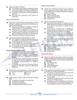 SEXTO GRADO FORMACIÓN CÍVICAY ÉTICA
285
25.	 ¿Quién es Mario J. Molina?
A)	 Un mexicano que inventó la televisión a color.
B)	 Un mexicano que fue Secretario de Relaciones
Exteriores, creador de la Doctrina Estrada.
C)	 Un mexicano que obtuvo el Premio Nobel de
Química.
D)	 Un mexicano promotor del Tratado de
Tlatelolco.
Genaro Estrada Félix
26.	 ¿Qué obra realizó Genaro Estrada Félix en 1931,
durante su gestión como Secretario de Relaciones
Exteriores de México?
A)	 Expresó que el gobierno de México otorgaría
reconocimiento a otros gobiernos.
B)	 Expresó que el gobierno de México no
otorgaría reconocimiento a otros gobiernos.
C)	 Comprometió al gobierno de México a no
fabricar,almacenar o probar armas nucleares.
D)	 Promovió el desarme y la paz mundial.
27.	 ¿En qué basó Genaro Estrada Félix su obra?
A)	 En el respeto a la libre autodeterminación de
los pueblos y al principio de no intervención.
B)	 En la búsqueda de la paz mundial.
C)	 En el respeto por la naturaleza evitando
acciones que la contaminen o deterioren.
D)	 En su deseo por la convivencia armónica en
la sociedad mundial.
Lee las siguientes expresiones:	
1.	 La vivencia de conflictos en el país que pusieron
en riesgo la soberanía e independencia.
2.	 La intervención francesa y estadounidense
aprovechando las condiciones de inestabilidad
del país.
3.	 La conducta de Estados Unidos de América
durante la Revolución Mexicana otorgando
y quitando reconocimientos al gobierno
mexicano.
4.	 La invasión por parte de Francisco Villa al
pueblo de Columbus durante la Revolución
Mexicana.
28.	 De las anteriores expresiones, ¿cuáles influyeron
en la postura de Genaro Estrada en su obra?
A)	 1 y 3	 B)	 2, 3 y 4
C)	 1 y 4	 D)	2 y 4
29.	 ¿Qué nombre recibe la obra de Genaro Estrada
Félix?
A)	 La política de respeto a la soberanía.
B)	 La Doctrina Estrada.
C)	 El Tratado de Tlatelolco.
D)	 La Nacionalización del ferrocarril.
Alfonso García Robles
30.	 ¿Quién es el mexicano que logró que la mayoría
de los gobiernos de los países americanos, se
comprometieran a no fabricar,almacenar o probar
armas nucleares?
A)	 Mario J. Molina.
B)	 Genaro Estrada Félix.
C)	 Alfonso García Robles.
D)	 Octavio Paz.
31.	 ¿Qué es el Tratado de Tlatelolco?
A)	 Documento firmado por la mayoría de los
países de América donde se comprometieron
a no fabricar, almacenar o probar armas
nucleares.
B)	 Documento firmado por el gobierno
estadounidense y mexicano en el cuál,México
perdió más de la mitad de su territorio.
C)	 Documento firmado por el gobierno de
México,Estados Unidos deAmérica y Canadá,
estableciendo el libre comercio entre sus
fronteras.
D)	 Documento que autoriza a los países de
América a intervenir en los asuntos de los 	
gobiernos entre sí.
32.	 ¿Quién fue el primer mexicano que obtuvo por
primera vez el Premio Nobel de la Paz en 1982?
A)	 Mario J. Molina.
B)	 Genaro Estrada Félix.
C)	 Alfonso García Robles.
D)	 Octavio Paz.
JaimeTorres Bodet
33.	 ¿Quién fue el ilustre pensador nacido en la capital
del país en 1902,que ocupó el puesto de Secretario
de Educación Pública en dos ocasiones: 1943-1946
y 1958-1964?
A)	 José Vasconcelos.
B)	 Justo Sierra.
C)	 Jaime Torres Bodet.
D)	 Ernesto Cedillo.
34.	 De las siguientes expresiones,¿cuál no corresponde
a las obras de Jaime Torres Bodet?
A)	 Coordinó la redacción del nuevo texto del
artículo 27 de la Constitución.
B)	 El libro de texto gratuito, fue una de sus
muchas ideas.
C)	 Coordinó la redacción del nuevo texto del
artículo 3º Constitucional.
D)	 Consolidó la creación del Museo de Historia
de Chapultepec y el Museo Nacional de
Antropología y el Museo de Arte Moderno.
 