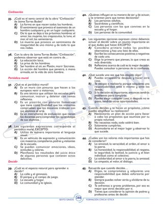 SEXTO GRADO FORMACIÓN CÍVICAY ÉTICA
286
Civilización
35.	 ¿Cuál es el tema central de la obra “Civilización”
de Jaime Torres Bodet?
A)	 La forma en que nacen todos los hombres.
B)	 El sentimiento que provoca el asesinato de un
hombre cualquiera y en un lugar cualquiera.
C)	 De lo que se deja a los próximos hombres: el
amor, las mujeres, los crepúsculos, la luna, el
mar, el sol, las sementeras.
D)	 La muerte que provoca un sentimiento de
inseguridad de uno mismo y de todo lo que
nos rodea.
36.	 Con la obra de Jaime Torres Bodet:“Civilización”,
podemos observar que está en contra de…
A)	 La educación laica.
B)	 La prisa de los hombres.
C)	 Ser hombre al oír, en Platón, morir Sócrates.
D)	 La acción del hombre que penetra, a mano
armada, en la vida de otro hombre.
Periódico mural
37.	 ¿Qué es el periódico mural?
A)	 Es un muro con pinturas que hacen a los
europeos venir a visitarnos.
B)	 Es una técnica que utilizan las escuelas para
comunicar, instruir y deleitar con temas
reflexivos.
C)	 Es un pizarrón con pinturas llamativas
que tiene como finalidad que los visitantes
comprueben que los docentes trabajan con
sus alumnos el arte.
D)	 Es un instrumento de evaluación que tienen
los docentes para comprobar los aprendizajes
de sus alumnos.
38.	 Las siguientes expresiones corresponde al
periódico mural, EXCEPTO:
A)	 Utiliza de manera importante el lenguaje
visual.
B)	 Es un vehículo de expresión y comunicación
con maestros,compañeros,padres y visitantes
de la escuela.
C)	 Se pueden comunicar emociones, ideas,
actitudes y valores.
D)	 Manifiesta los resultados del juicio ético
de algunas personas que cometen actos
delictivos.
Decidir
39.	 ¿Cuál es el espacio natural para aprender a
decidir?
A)	 La calle y el gimnasio.
B)	 El parque y el campo de juego.
C)	 La escuela y hogar.
D)	 La comunidad y la iglesia.
40.	 ¿Quiénes influyen en tu manera de ser y de actuar,
y te orientan para que tomes decisiones?
A)	 Las personas adultas.
B)	 Sacerdotes y científicos.
C)	 Las personas con las que convives en la
escuela y el hogar.
D)	 Las personas de la comunidad.
41.	 Las siguientes opciones expresan cómo debemos
actuar al decidir sobre un asunto importante en
el que dudes qué hacer, EXCEPTO:
A)	 Considera primero todas las posibles
alternativas y haz una lista de ellas.
B)	 Escribe las consecuencias positivas o negativas
de cada una.
C)	 Elige lo primero que pienses, lo que creas es
más divertido.
D)	 Reflexiona acerca de cuál es la mejor decisión.
Puedes consultar a personas de tu confianza.
42.	 ¿Qué sucede una vez que has elegido algo?
A)	 Puedes arrepentirte después y hacer otra
cosa.
B)	 Te obligas a realizarlo porque adquieres una
responsabilidad ante ti mismo y ante los
demás.
C)	 Si la decisión es importante,entonces tendrás
problemas para cumplirlo.
D)	 Puedes elegir cualquier cosa, si después no te
gusta, tendrás otras oportunidades.
43.	 Cuando decides y te haces un propósito, ¿cómo
puedes simplificar su realización?
A)	 Necesitarás un plan de acción para llevar
a cabo los propósitos que asumiste por tu
propia voluntad.
B)	 No necesitas nada, todo saldrá bien.
C)	 Solamente cumplirlas.
D)	 Acomodarte en el mejor lugar y observar lo
que sucede.
44.	 ¿Cuáles son los valores más importantes que has
de considerar?
A)	 La amistad, la veracidad, el orden, el amor a
la patria.
B)	 La honestidad, la responsabilidad, el respeto,
la seguridad, la lealtad, la justicia y el bien
individual como el colectivo.
C)	 La solidaridad,el amor a la patria,la amistad.
D)	 La simpatía, el valor, el diálogo.
45.	 Recuerda que cuando decides…
A)	 Eliges, te comprometes y adquieres una
responsabilidad que debes esforzarte por
atender.
B)	 Siempre puedes volver atrás y olvidarte de tu
decisión.
C)	 Te enfrentas a graves problemas, por eso es
mejor que otros decidan por ti.
D)	 Tienes que considerar la opinión de padres y
profesores antes de decidir.
 