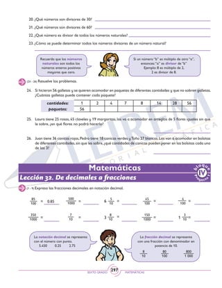 SEXTO GRADO MATEMÁTICAS
297
Lección 32. De decimales a fracciones
(24 - 26) Resuelve los problemas.
Recuerda que los números
naturales son todos los
números enteros positivos
mayores que cero.
Si un número “b” es múltiplo de otro “a”,
entonces:“a” es divisor de “b”
Ejemplo: 8 es múltiplo de 2,
2 es divisor de 8.
20. ¿Qué números son divisores de 30?
21. ¿Qué números son divisores de 60?
22. ¿Qué número es divisor de todos los números naturales?
23. ¿Cómo se puede determinar todos los números divisores de un número natural?
24. 	 Si hicieron 56 galletas y se quieren acomodar en paquetes de diferentes cantidades y que no sobren galletas.
¿Cuántas galletas puede contener cada paquete?
25. 	 Laura tiene 25 rosas, 45 claveles y 19 margaritas, las va a acomodar en arreglos de 5 flores iguales sin que
le sobre, ¿en qué flores no podrá hacerlo?
26. 	 Juan tiene 36 canicas rojas,Pedro tiene 18 canicas verdes yToño 27 blancas.Las van a acomodar en bolsitas
de diferentes cantidades,sin que les sobre,¿qué cantidades de canicas pueden poner en las bolsitas cada uno
de los 3?	
cantidades: 1 2 4 7 8 14 28 56
paquetes: 56
(1 - 9) Expresa las fracciones decimales en notación decimal.
4
100
150
1000
500
1000
350
1000
85
100
7
10
45
100
6
5
10
3
8
10 1
3
10
Matemáticas
= = = = =
==== =
0.85
La notación decimal se representa
con el número con punto.
5.450	 0.25 2.75
La fracción decimal se representa
con una fracción con denominador en
potencia de 10.
8
10
80
100
800
1 000
 