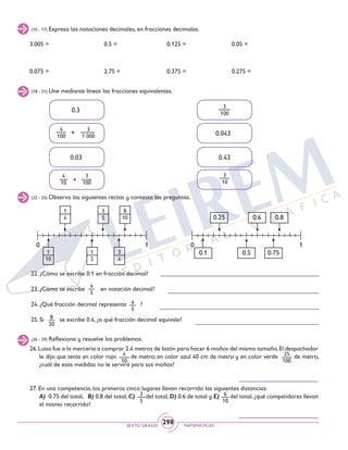 SEXTO GRADO MATEMÁTICAS
298
(10 - 17) Expresa las notaciones decimales, en fracciones decimales.
3.005 =
0.075 =
0.125 =
0.375 =
0.5 =
2.75 =
0.05 =
0.275 =
(18 - 21) Une mediante líneas las fracciones equivalentes.
(22 - 25) Observa las siguientes rectas y contesta las preguntas.
+
4
100
3
1 000
4
10 +
3
100
3
10
3
100
0.3
0.03
0.043
0.43
1
4
3
5
1
10
1
2
3
4
8
10
0 01 1
0.25 0.6 0.8
0.1 0.5 0.75
22. ¿Cómo se escribe 0.1 en fracción decimal?
23. ¿Cómo se escribe en notación decimal?
24. ¿Qué fracción decimal representa ?
25. Si se escribe 0.4, ¿a qué fracción decimal equivale?
4
5
4
5
26.Luisa fue a la mercería a comprar 2.4 metros de listón para hacer 6 moños del mismo tamaño.El despachador
le dijo que tenía en color rojo de metro; en color azul 40 cm de metro y en color verde de metro,
¿cuál de esas medidas no le servirá para sus moños?
27. En una competencia, los primeros cinco lugares llevan recorrido las siguientes distancias:
	 A) 0.75 del total, B) 0.8 del total,C) del total,D) 0.6 de total y E) del total,¿qué competidores llevan
el mismo recorrido?
(26 - 29) Reflexiona y resuelve los problemas.
4
10
25
100
8
20
6
10
3
5
 