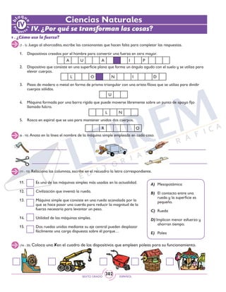 SEXTO GRADO ESPAÑOL
302
(16 - 20) Coloca una en el cuadro de los dispositivos que empleen poleas para su funcionamiento.
1. 	 Dispositivos creados por el hombre para convertir una fuerza en otra mayor.
2. 	 Dispositivo que consiste en una superficie plana que forma un ángulo agudo con el suelo y se utiliza para
elevar cuerpos.
3. 	 Pieza de madera o metal en forma de prisma triangular con una arista filosa que se utiliza para dividir
cuerpos sólidos.
4. 	 Máquina formada por una barra rígida que puede moverse libremente sobre un punto de apoyo fijo
llamado fulcro.
5. 	 Rosca en espiral que se usa para mantener unidos dos cuerpos.
Ciencias Naturales
IV. ¿Por qué se transforman las cosas?
1 . ¿Cómo uso la fuerza?
(1 - 5) Juega al ahorcadito, escribe las consonantes que hacen falta para completar las respuestas.
(6 - 10) Anota en la línea el nombre de la máquina simple empleada en cada caso.
A U A I P
L O N I D
U
L N
R O
(11 - 15) Relaciona las columnas, escribe en el recuadro la letra correspondiente.
A)	Mesopotámica
B)	 El contacto entre una
rueda y la superficie es
pequeño.
C)	 Rueda
D) Implican menor esfuerzo y
ahorran tiempo.
E)	 Polea
11. 	 Es una de las máquinas simples más usadas en la actualidad.
12. 	 Civilización que inventó la rueda.
13. 	 Máquina simple que consiste en una rueda acanalada por la
que se hace pasar una cuerda para reducir la magnitud de la
fuerza necesaria para levantar un peso.
14. 	 Utilidad de las máquinas simples.
15. 	 Dos ruedas unidas mediante su eje central pueden desplazar
fácilmente una carga dispuesta sobre él porque…
 