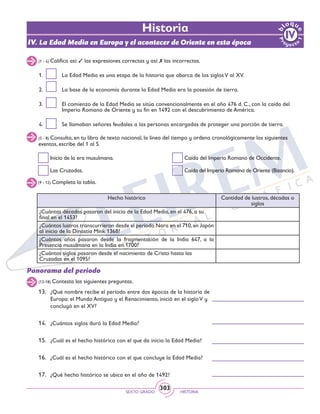 SEXTO GRADO HISTORIA
303
Historia
IV. La Edad Media en Europa y el acontecer de Oriente en esta época
(1 - 4) Califica así: 3 las expresiones correctas y así: 7 las incorrectas.
1.	 La Edad Media es una etapa de la historia que abarca de los siglosV al XV.
2.	 La base de la economía durante la Edad Media era la posesión de tierra.
3.	 El comienzo de la Edad Media se sitúa convencionalmente en el año 476 d. C., con la caída del
Imperio Romano de Oriente y su fin en 1492 con el descubrimiento de América.
4.	 Se llamaban señores feudales a las personas encargadas de proteger una porción de tierra.
(5 - 8) Consulta, en tu libro de texto nacional, la línea del tiempo y ordena cronológicamente los siguientes
eventos, escribe del 1 al 5.
Inicio de la era musulmana.
Las Cruzadas.
Caída del Imperio Romano de Occidente.
Caída del Imperio Romano de Oriente (Bizancio).
(9 - 12) Completa la tabla.
Hecho histórico Cantidad de lustros, décadas o
siglos
¿Cuántas décadas pasaron del inicio de la Edad Media, en el 476, a su
final en el 1453?
¿Cuántos lustros transcurrieron desde el periodo Nara en el 710,en Japón
al inicio de la Dinastía Mink 1368?
¿Cuántos años pasaron desde la fragmentación de la India 647, a la
Presencia musulmana en la India en 1700?
¿Cuántos siglos pasaron desde el nacimiento de Cristo hasta las
Cruzadas en el 1095?
Panorama del periodo
(13-18) Contesta las siguientes preguntas.
13.	 ¿Qué nombre recibe el periodo entre dos épocas de la historia de
Europa: el Mundo Antiguo y el Renacimiento, inició en el siglo V y
concluyó en el XV?
14.	 ¿Cuántos siglos duró la Edad Media?
15.	 ¿Cuál es el hecho histórico con el que da inicio la Edad Media?
16.	 ¿Cuál es el hecho histórico con el que concluye la Edad Media?
	
17.	 ¿Qué hecho histórico se ubica en el año de 1492?
 