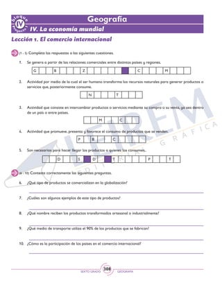SEXTO GRADO GEOGRAFÍA
308
IV. La economía mundial
Geografía
(1 - 5) Completa las respuestas a las siguientes cuestiones.
Lección 1. El comercio internacional
1. 	 Se genera a partir de las relaciones comerciales entre distintos países y regiones.
2. 	 Actividad por medio de la cual el ser humano transforma los recursos naturales para generar productos o
servicios que, posteriormente consume.
(6 - 10) Contesta correctamente las siguientes preguntas.
3. 	 Actividad que consiste en intercambiar productos o servicios mediante su compra o su venta, ya sea dentro
de un país o entre países.
4. 	 Actividad que promueve, presenta y favorece el consumo de productos que se venden.
5. 	 Son necesarios para hacer llegar los productos a quienes los consumen.
6. 	 ¿Qué tipo de productos se comercializan en la globalización?
	
7. 	 ¿Cuáles son algunos ejemplos de este tipo de productos?
	
8. 	 ¿Qué nombre reciben los productos transformados artesanal o industrialmente?
	
9. 	 ¿Qué medio de transporte utiliza el 90% de los productos que se fabrican?
	
10. 	 ¿Cómo es la participación de los países en el comercio internacional?
	
D S D T P T
N T
M C
P B C
G B Z C M
 
