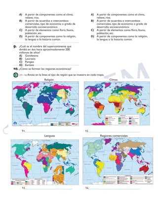SEXTO GRADO GEOGRAFÍA
31
A)	 A partir de componentes como el clima,
relieve, ríos.
B)	 A partir de acuerdos e intercambios
comerciales, tipo de economía o grado de
desarrollo socioeconómico.
C)	 A partir de elementos como flora, fauna,
población, etc.
D)	 A partir de componentes como la religión,
la lengua o la historia común.
9.	 ¿Cuál es el nombre del supercontinente que
dividió en dos hace aproximadamente 200
millones de años?
A)	 Gondwana
B)	 Laurasia
C)	 Pangea
D)	 Eurasia
10.	¿Cómo se forman las regiones económicas?
A)	 A partir de componentes como el clima,
relieve, ríos.
B)	 A partir de acuerdos e intercambios
comerciales, tipo de economía o grado de
desarrollo socioeconómico.
C)	 A partir de elementos como flora, fauna,
población, etc.
D)	 A partir de componentes como la religión,
la lengua o la historia común.
(11 - 14) Anota en la línea el tipo de región que se muestra en cada mapa.
			Religión						Climas
			Lenguas					Regiones comerciales
	11._________________________________ 	 12.____________________________________
	13._________________________________ 	 14.____________________________________
 