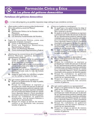 SEXTO GRADO FORMACIÓN CÍVICAY ÉTICA
310
Formación Cívica y Ética
IV. Los pilares del gobierno democrático
Fortalezas del gobierno democrático
1.	 ¿Qué nombre recibe la norma jurídica fundamental
de la vida política y social de México?
A)	 Biblia.
B)	 Constitución Política de los Estados Unidos
Mexicanos.
C)	 Ley Federal del Trabajo.
D)	 Los Derechos Fundamentales del Hombre.
2.	 Según la Constitución Política, ¿cómo está
organizado el Estado mexicano?
A)	 Como un Parlamento Constitucional.
B)	 Como una República Democrática,
Representativa y Federal.
C)	 Como una Monarquía Absoluta.
D)	 Como unaAnarquía,Representativa y Federal.
3.	 ¿Qué buscan las características de la Constitución
Política Mexicana: república, democrática,
representativa y federal?
A)	 Asegurar las decisiones de los gobernantes
tomen en cuenta las aspiraciones e ideales
de las mexicanas y mexicanos.
B)	 Asegurar Que todo el poder se encuentre en
una persona y ésta,tome todas las decisiones
para bien del pueblo.
C)	 Asegurar que la misma Constitución esté
efectiva durante toda la vida del Estado
Mexicano.
D)	 Asegurar que todos los individuos cumplan
con las normas y respeten las leyes.
4.	 ¿Por qué nuestro gobierno es republicano?
A)	 Porque a los gobernantes los elige el pueblo,
cada cierto tiempo.
B)	 Porque los ciudadanos se expresan y
participan por medio del voto por la elección
de sus representantes políticos; además todo
ciudadano que reúna los requisitos señalados
por la Constitución Política puede ser votado
como diputado federal o local, presidente
municipal y otros puestos de elección popular.
C)	 Porque los ciudadanos no gobiernan
directamente, sino de manera indirecta, a
través de sus representantes.
D)	 Porque los cargos se ejercen de manera
vitalicia y sus familiares más cercanos
heredan el gobierno.
5.	 ¿Cómo es el gobierno monárquico?
A)	 Es aquél que a los gobernantes los elige el
pueblo, cada cierto tiempo mediante el voto
libre, universal y secreto.
B)	 Es aquél en el que los ciudadanos se expresan
y participan por medio del voto por la elección
de sus representantes políticos; además todo
ciudadano que reúna los requisitos señalados
por la Constitución Política puede ser votado
como diputado federal o local, presidente
municipal y otros puestos de elección popular.
C)	 Es aquél en el que los ciudadanos no gobiernan
directamente, sino de manera indirecta, a
través de sus representantes.
D)	 Es aquél en el que los cargos se ejercen de
manera vitalicia y sus familiares más cercanos
heredan el gobierno.
6.	 ¿Por qué nuestra República es democrática?
A)	 Porque a los gobernantes los elige el pueblo,
cada cierto tiempo.
B)	 Porque los ciudadanos se expresan y
participan por medio del voto por la elección
de sus representantes políticos; además todo
ciudadano que reúna los requisitos señalados
por la Constitución Política puede ser votado
como diputado federal o local, presidente
municipal y otros puestos de elección popular.
C)	 Porque los ciudadanos no gobiernan
directamente, sino de manera indirecta, a
través de sus representantes.
D)	 Porque los cargos se ejercen de manera
vitalicia y sus familiares más cercanos
heredan el gobierno.
7.	 ¿Por qué nuestro gobierno es representativo?
A)	 Porque a los gobernantes los elige el pueblo,
cada cierto tiempo.
B)	 Porque los ciudadanos se expresan y
participan por medio del voto por la elección
de sus representantes políticos; además todo
ciudadano que reúna los requisitos señalados
por la Constitución Política puede ser votado
como diputado federal o local, presidente
municipal y otros puestos de elección popular.
C)	 Porque los ciudadanos no gobiernan
directamente, sino de manera indirecta, a
través de sus representantes.
D)	 Porque los cargos se ejercen de manera
vitalicia y sus familiares más cercanos
heredan el gobierno.
(1 - 31) Lee cada pregunta y sus posibles respuestas, luego subraya la que consideres correcta.
 