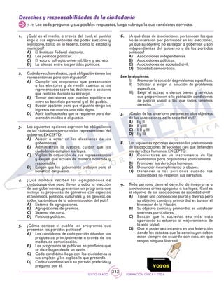 SEXTO GRADO FORMACIÓN CÍVICAY ÉTICA
313
Derechos y responsabilidades de la ciudadanía
(1 - 9) Lee cada pregunta y sus posibles respuestas, luego subraya la que consideres correcta.
1.	 ¿Cuál es el medio, a través del cual, el pueblo
elige a sus representantes del poder ejecutivo y
legislativo, tanto en lo federal, como lo estatal y
municipal?
A)	 El Instituto Federal electoral.
B)	 Los partidos políticos.
C)	 El voto o sufragio, universal, libre y secreto.
D)	 La alianza entre los partidos políticos.
2.	 Cuándo resultan electos,¿qué obligación tienen los
representantes para con el pueblo?
A)	 Cumplir los programas que presentaron
a los electores y de rendir cuentas a sus
representados sobre las decisiones o acciones
que realicen durante su encargo.
B)	 Tomar decisiones que puedan equilibrarse
entre su beneficio personal y el del pueblo.
C)	 Buscar opciones para que el pueblo tenga los
ingresos necesarios una vida digna.
D)	 Abrir los hospitales que se requieren para dar
atención médica a al pueblo.
3.	 Las siguientes opciones expresan las obligaciones
de los ciudadanos para con los representantes del
gobierno, EXCEPTO:
A)	 Asistir a votar en las elecciones de los
gobernantes.
B)	 Administran la justicia, cuidar que los
ciudadanos cumplan las leyes.
C)	 Vigilan la actuación de sus representantes
y exigen que actúen de manera honrada y
responsable
D)	 Exigen que los gobernante trabajen para el
beneficio del pueblo.
4.	 ¿Qué nombre reciben las agrupaciones de
ciudadanos que para llevar a cabo la elección
de sus gobernantes, presentan un programa que
incluye su propuesta de gobierno con aspectos
económicos, políticos, culturales y, en general, de
todos los ámbitos de la administración del país?
A)	 Sistema de agrupaciones.
B)	 Agrupaciones de gremios.
C)	 Sistema electoral.
D)	 Partidos políticos.
5.	 ¿Cómo conoce el pueblo los programas que
presentan los partidos políticos?
A)	 Los candidatos de cada partido difunden sus
propuestas principalmente a través de los
medios de comunicación.
B)	 Los programas se publican en panfletos que
se distribuyen desde un avión.
C)	 Cada candidato llega con los ciudadanos a
sus empleos y les explica lo que pretende.
D)	 Cada ciudadano va a su partido preferido y
pregunta por él.
6.	 ¿A qué clase de asociaciones pertenecen las que
no se interesan por participar en las elecciones,
ya que su objetivo no es llegar a gobernar y son
independientes del gobierno y de los partidos
políticos?
A)	 Asociaciones independientes.
B)	 Asociaciones políticas.
C)	 Asociaciones de sociedad civil.
D)	 Sociedad democrática.
Lee lo siguiente:
I)	 Promoverlasolucióndeproblemasespecíficos.
II)	 Solicitar o exigir la solución de problemas
específicos.
III)	 Exigir el acceso a ciertos bienes y servicios
que proporcionen a la población condiciones
de justicia social a las que todos tenemos
derecho.
7.	 ¿Cuáles de las anteriores pertenecen a los objetivos
de las asociaciones de la sociedad civil?
A)	 I y II
B)	 II y III
C)	 I, II y III
D)	 I y III
8.	 Las siguientes opciones expresan las pretensiones
de las asociaciones de sociedad civil que defienden
los derechos humanos, EXCEPTO:
A)	 Convertirse en un instrumento de los
ciudadanos para organizarse políticamente.
B)	 Promover los derechos humanos.
C)	 Denunciar incumplimiento o abusos.
D)	 Defender a las personas cuando las
autoridades no respetan sus derechos.
9.	 Toda persona tiene el derecho de integrarse a
asociaciones civiles apegadas a las leyes, ¿Cuál es
el objetivo de las asociaciones de sociedad civil?
A)	 Tienen una composición plural y diversa,pero
su objetivo común y primordial es buscar el
bienestar de la Nación.
B)	 Su objetivo común y primordial es satisfacer
intereses particulares.
C)	 Buscan que la sociedad sea más justa
aportando su esfuerzo al mejoramiento de
la vida social.
D)	 Que el poder se concentra en una federación
donde los estados que la constituyen deben
estar siempre de acuerdo con ésta, sin que
tengan ninguna libertad.
 