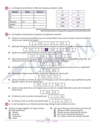 SEXTO GRADO ESPAÑOL
318
(46 - 55) Investiga los pronombres en diferentes lenguas y completa la tabla.
Español Maya Mixteco
Yo
Tú
Él
Nosotros to’n ko
Ustedes
Ellos
ti’
te’x
ti’o’b
yu
teen
ni
teech
ra
koyu
koyi
http://www.davidtuggy.com/mexico/mixteca/mixtepec/11be-pronombresMixtepecTabla-mix.pdf
http://www.christianlehmann.eu/ling/sprachen/maya/gramatica/semas/clases/index.html
56.	 ¿Cuál es la característica de México que se le otorga debido a que en él, se mezclan una gran cantidad de
culturas y por supuesto de lenguas?
57.	 ¿Qué tipo de lenguas han influido grandemente en el español,se hablan más de 68 en el territorio nacional?
58.	 ¿Quién fue el gobernante de Texcoco conocido como el rey poeta?
59.	 ¿Qué lengua pertenece al grupo lingüístico otomague y está clasificada como tonal, esto quiere decir que
mediante la emisión de diferentes tonos se establecen diversos significados?
60.	 ¿Cuál es el conjunto de signos y símbolos que, al relacionarse, permiten la producción de un significado?
61.	 ¿Qué lengua indígena tiene el mayor número de hablantes en nuestro país?
62.	 ¿Cómo se le llama a la forma de jugar con el lenguaje y crear nuevas palabras cuyo significado se puede
descubrir a partir de cierta información?
63.	 ¿Cuál es el tipo de escritura con imágenes que se trazan en un papel elaborado a partir de la corteza del
árbol amate?
64.	 En náhuatl, ¿cómo se escribe el pronombre yo?
65.	 En náhuatl, ¿cómo se escribe el pronombre ellos?
(56 - 65) Completa correctamente la respuesta a las siguientes cuestiones.
(66 - 74) Lee las preguntas y sus diversas opciones, luego subraya la que consideres correcta.
66.	 ¿Cuál es la lengua indígena con mayor número
de hablantes del país?
A)	 náhuatl
B)	 totonaca
C)	 tarahumara
D)	 tzotzil
67.	 ¿Por qué se dice que nuestro país es pluricultural?
A)	 Porque se hablan muchas lenguas.
B)	 Porque hay gran diversidad de culturas.
C)	 Por la gran cantidad de habitantes.
D)	 Por el gran número de municipios del país.
R L R
N S N G N
E H L Y
P E O
N U
A U T
D V N
D C
J A
J K
 