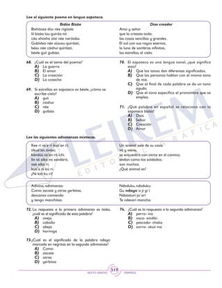 SEXTO GRADO ESPAÑOL
319
Lee el siguiente poema en lengua zapoteca.
Bidóo Bizáa
Bixhóoze dúu née rigóola
líi bizáa lúu guiráa níi:
cáa xhíixha zíizi née naróoba.
Gubíidxa née stúuxu quiráati,
béeu née cáahui quiráati,
béele guíi guibáa.
Dios creador
Amo y señor
que lo creaste todo:
las cosas sencillas y grandes.
El sol con sus rayos eternos,
la luna de sombras infinitas,
las estrellas, el cielo.
68.	 ¿Cuál es el tema del poema?
A)	 La guerra
B)	 El amor
C)	 La creación
D)	 La cosecha
69.	 Si estrellas en zapoteca es béele, ¿cómo se
escribe cielo?
A)	 guíi
B)	 cáahui
C)	 née
D)	 guibáa
70.	 El zapoteco es una lengua tonal, ¿qué significa
esto?
A)	 Que los tonos dan diferentes significados.
B)	 Que las personas hablan con el mismo tono
de voz.
C)	 Que al final de cada palabra se da un tono
agudo.
D)	 Que el tono especifica el pronombre que se
emplea.
71.	 ¿Qué palabra en español se relaciona con la
zapoteca bizáa?
A)	 Dios
B)	 Señor
C)	 Creación
D)	 Amor
Lee las siguientes adivinanzas mixtecas.
Kee ri ve’e ri kuá’an ri;
tikuá’an, tiváxi;
kándúú ta’an râ ichí.
Iin tá xíka na sandáró,
saé xíka rí;
kua’a ní kú rí.
¿Ni kití ku rí?
Un animal sale de su casa;
va y viene;
se encuentra con otros en el camino;
andan como los soldados;
son muchos.
¿Qué animal es?
Adivina, adivinanza:
Como zacate y otras yerbitas,
descanso comiendo
y tengo manchitas.
Ndaduku, ndaduku:
Gu ndayo´o ji yi´i
Ndataturi ja´ari
Te ndevari mancha.
72.	La respuesta a la primera adivinanza es tioko,
¿cuál es el significado de esta palabra?
A)	 oveja
B)	 caballo
C)	 abeja
D)	 hormiga
73.¿Cuál es el significado de la palabra ndayo
marcada en negritas en la segunda adivinanza?
A)	 Como
B)	 zacate
C)	 otras
D)	 yerbitas
74.	 ¿Cuál es la respuesta a la segunda adivinanza?
A)	 perro- ina
B)	 vaca- xindiki
C)	 pescado- chaka
D)	 zorro- ukuii ina
 