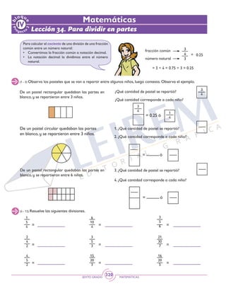 SEXTO GRADO MATEMÁTICAS
320
Lección 34. Para dividir en partes
Matemáticas
Para calcular el cociente de una división de una fracción
común entre un número natural:
•	 Convertimos la fracción común a notación decimal.
•	 La notación decimal la dividimos entre el número
natural.
fracción común
número natural
= 3 ÷ 4 = 0.75 ÷ 3 = 0.25
3
4
3
= 0.25
(1 - 3) Observa los pasteles que se van a repartir entre algunos niños, luego contesta. Observa el ejemplo.
De un pastel rectangular quedaban las partes en
blanco, y se repartieron entre 3 niños.
¿Qué cantidad de pastel se repartió?
¿Qué cantidad corresponde a cada niño?
1
4
3
4
= 0.25 ó
3
4
1. ¿Qué cantidad de pastel se repartió?
2. ¿Qué cantidad corresponde a cada niño?
= ó
= ó
De un pastel circular quedaban las partes
en blanco, y se repartieron entre 3 niños.
De un pastel rectangular quedaban las partes en
blanco, y se repartieron entre 6 niños.
3. ¿Qué cantidad de pastel se repartió?
4. ¿Qué cantidad corresponde a cada niño?
1
5
4 =
=
=
=
=
=
2
4
2
6
10
4
3
5
3
3
5
6
21
30
7
(4 - 12) Resuelve las siguientes divisiones.
= = =
4
5
2
15
20
3
16
20
5
 