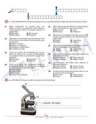 SEXTO GRADO CIENCIAS NATURALES
328
(51 - 60) Lee detenidamente las siguientes preguntas y sus posibles opciones, luego subraya la respuesta correcta.
51. 	¿Qué instrumento ha servido para ver
objetos o seres muy pequeños como células y
microorganismos que no se pueden observar a
simple vista?
	 A) Telescopio	 B) Microscopio
	 C) Binoculares	 D) Proyector
52. 	 ¿Qué tipo de microscopio está formado por más
de una lente y tres sistemas:mecánico,óptico y de
iluminación?
	 A) Simple o sencillo	
	 B) Óptico o compuesto
	 C) Complejo o conformado
	 D) Compacto y frágil
53. 	 ¿Cuál es la parte del microscopio por la que
pasan los rayos de luz al lente condensador y
se proyectan sobre la preparación que se va a
observar?
	 A) Diafragma	 B)	Sujetador
	 C) Espejo	 D)	Soporte
54. 	 ¿Cuál es la parte del microscopio donde se
proyecta una imagen aumentada que es captada
por la retina del ojo del observador?
	 A) Lente objetivo
	 B) Lente ocular
	 C) Portaobjeto
	 D) Lentes de iluminación
55. 	 ¿Qué aparato permite observar cuerpos lejanos
como las estrellas, la Luna y otros astros?
	 A) Binoculares	 B)	Lupa
	 C) Telescopio	 D) 	Proyector
56. 	 ¿Quién fue el investigador holandés que en 1608
montó una lente convexa y una cóncava sobre un
mismo tubo?
	 A) Rogete	 B)	Lippershey
	 C) Galileo	 D) 	Newton
57. 	 ¿Quién descubrió los satélites de Júpiter y ratificó
la teoría heliocéntrica de Copérnico?
	A) 	 Rogete	 B)	Lippershey
	C) 	Galileo	 D) 	Newton
58. 	 ¿Cuál es el elemento que utiliza como objetivo el
telescopio refractor?
	A) Lente convexa	 B) 	 Lente cóncava
	C) Espejo cóncavo	 D) 	Espejo convexo
59. 	 ¿Qué elemento que utiliza como objetivo el
telescopio reflector?
	A) Lente convexa	 B)	 Lente cóncava
	C) Espejo cóncavo	 D) 	Espejo convexo
60. 	 ¿Cuáles son las ciencias que se desarrolla-ron con
la invención del microscopio?
	A) De la vida	 B)	Astronómicas
	C) Físicas	 D) 	Matemáticas
(61 - 64) Escribe en la línea el nombre de las partes del microscopio.
63.
62.
61.
64.
sujetador del objeto
 