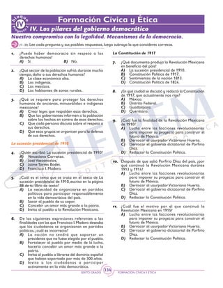 SEXTO GRADO FORMACIÓN CÍVICAY ÉTICA
334
Formación Cívica y Ética
IV. Los pilares del gobierno democrático
Nuestro compromiso con la legalidad. Mecanismos de la democracia.
1.	 ¿Puede haber democracia sin respeto a los
derechos humanos?
A)	 Sí			 B) No.
2.	 ¿Qué sector de la población sufrió,durante mucho
tiempo, daño a sus derechos humanos?
A)	 La clase económica alta.
B)	 Los indígenas.
C)	 Los mestizos.
D)	 Los habitantes de zonas rurales.
3.	 ¿Qué se requiere para proteger los derechos
humanos de ancianos, minusválidos e indígenas
mexicanos?
A)	 Crear leyes que respalden esos derechos.
B)	 Que los gobernantes informen a la población
sobre los hechos en contra de esos derechos.
C)	 Que cada persona discuta sobre el respeto a
sus derechos.
D)	 Que esos grupos se organicen para la defensa
de sus derechos.
La sucesión presidencial de 1910
4.	 ¿Quién escribió La sucesión presidencial de 1910?
A)	 Venustiano Carranza.
B)	 JoséVasconcelos.
C)	 Jaime Torres Bodet.
D)	 Francisco I. Madero.
5.	 ¿Cuál es el tema que se trata en el texto de La
sucesión presidencial de 1910, escrito en la página
88 de tu libro de texto?
A)	 La necesidad de organizarse en partidos
políticos para participar responsablemente
en la vida democrática del país.
B)	 Sacar al pueblo de su sopor.
C)	 Concebir un amor más grande a la patria.
D)	 Invita al pueblo a la Revolución Mexicana.
6.	 De las siguientes expresiones referentes a las
finalidades con las que Francisco I.Madero deseaba
que los ciudadanos se organizaran en partidos
políticos, ¿cuál es incorrecta?
A)	 La nación no tendrá que soportar un
presidente que no fuese elegido por el pueblo.
B)	 Fortalecer al pueblo por medio de la lucha,
hacerlo concebir un amor más grande a la
patria.
C)	 Invita al pueblo a librarse del dominio español
que habían soportado por más de 300 años.
D)	 Invita a los ciudadanos a participar
activamente en la vida democrática.
La Constitución de 1917
7.	 ¿Qué documento produjo la Revolución Mexicana
en beneficio del país?
A)	 La sucesión presidencial de 1910.
B)	 Constitución Política de 1917.
C)	 Sentimientos de la nación 1813.
D)	 Constitución Política de 1824.
8.	 ¿En qué ciudad se discutió y redactó la Constitución
de 1917, que actualmente nos rige?
A)	 México.
B)	 Distrito Federal.
C)	 Guadalajara.
D)	 Querétaro.
9.	 ¿Cuál fue la finalidad de la Revolución Mexicana
de 1910?
A)	 Lucha entre las facciones revolucionarias
para imponer su proyecto para construir el
futuro de México.
B)	 Derrocar al usurpadorVictoriano Huerta.
C)	 Derrocar el gobierno dictatorial de Porfirio
Díaz.
D)	 Redactar la Constitución Política.
10.	 Después de que salió Porfirio Díaz del país, ¿por
qué continuó la Revolución Mexicana durante
1913 y 1914?
A)	 Lucha entre las facciones revolucionarias
para imponer su proyecto para construir el
futuro de México.
B)	 Derrocar al usurpadorVictoriano Huerta.
C)	 Derrocar el gobierno dictatorial de Porfirio
Díaz.
D)	 Redactar la Constitución Política.
11.	 ¿Cuál fue el motivo por el que continuó la
Revolución Mexicana en 1915?
A)	 Lucha entre las facciones revolucionarias
para imponer su proyecto para construir el
futuro de México.
B)	 Derrocar al usurpadorVictoriano Huerta.
C)	 Derrocar el gobierno dictatorial de Porfirio
Díaz.
D)	 Redactar la Constitución Política.
(1 - 20) Lee cada pregunta y sus posibles respuestas, luego subraya la que consideres correcta.
 