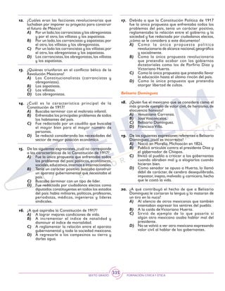 SEXTO GRADO FORMACIÓN CÍVICAY ÉTICA
335
12.	 ¿Cuáles eran las facciones revolucionarias que
luchaban por imponer su proyecto para construir
el futuro de México?
A)	 Por un lado,los carrancistas y los obregonistas
y por el otro, los villistas y los zapatistas.
B)	 Por un lado,los carrancistas y zapatistas;por
el otro, los villistas y los obregonistas.
C)	 Por un lado los carrancistas y los villistas;por
el otro, los obregonistas y los zapatistas.
D)	 Los carrancistas,los obregonistas,los villistas
y los zapatistas.
13.	 ¿Quiénes triunfaron en el conflicto bélico de la
Revolución Mexicana?
A)	 Los Constitucionalistas (carrancistas y
obregonistas).
B)	 Los zapatistas.
C)	 Los villistas.
D)	 Los obregonistas.
14.	 ¿Cuál es la característica principal de la
Constitución de 1917?
A)	 Buscaba terminar con el maltrato infantil.
B)	 Enfrentaba los principales problemas de todos
los habitantes del país.
C)	 Fue redactada por un caudillo que buscaba
el mayor bien para el mayor número de
personas.
D)	 Se redactó considerando las necesidades del
sector de mayor posición económica.
15.	 De las siguientes expresiones,¿cuál no corresponde
a las características de la Constitución de 1917?
A)	 Fue la única propuesta que enfrentaba todos
los problemas del país: políticos, económicos,
sociales,educativos,internos e internacionales.
B)	 Tenía un carácter positivo: buscaba construir
un aparato gubernamental que necesitaba el
país.
C)	 Buscaba terminar con un tipo de líder.
D)	 Fue redactada por ciudadanos electos como
diputados constituyentes en todos los estados
del país: había militares, políticos, profesores,
periodistas, médicos, ingenieros y líderes
sindicales.
16.	 ¿A qué aspiraba la Constitución de 1917?
A)	 A lograr mejores condiciones de vida.
B)	 A incrementar el índice de natalidad y
disminuir el índice de mortalidad.
C)	 A reglamentar la relación entre el aparato
gubernamental y toda la sociedad mexicana.
D)	 A regresarle a los campesinos su tierra y
darles agua.
17.	 Debido a que la Constitución Política de 1917
fue la única propuesta que enfrentaba todos los
problemas del país, tenía un carácter positivo,
reglamentaba la relación entre el gobierno y la
sociedad y fue redactada por ciudadanos electos,
¿cómo se le considera a este documento?
A)	 Como la única propuesta política
revolucionaria de alcance nacional,geográfica
y socialmente.
B)	 Como la única propuesta revolucionaria
que pretendía acabar con los gobiernos
dictatoriales como los de Porfirio Díaz y
Victoriano Huerta.
C)	 Como la única propuesta que pretendía llevar
la educación hasta el último rincón del país.
D)	 Como la única propuesta que pretendía
otorgar libertad de cultos.
Belisario Domínguez
18.	 ¿Quién fue el mexicano que se considera como el
más grande ejemplo de valor civil, de heroísmo, de
elocuencia honesta?
A)	 Venustiano Carranza.
B)	 José Vasconcelos.
C)	 Belisario Domínguez.
D)	 Francisco Villa.
19.	 De las siguientes expresiones referentes a Belisario
Domínguez, ¿cuál es incorrecta?
A)	 Nació en Morelia, Michoacán en 1824.
B)	 Publicó artículos contra el presidente Díaz y
el gobernador de Chiapas.
C)	 Invitó al pueblo a criticar a los gobernantes
cuando obraban mal y a elogiarlos cuando
hicieran bien.
D)	 Como senador se opuso a Huerta, lo llamó
débil de carácter, de cerebro desequilibrado,
impostor, inepto, malvado y carnicero, hecho
que le costó la vida.
20.	 ¿A qué contribuyó el hecho de que a Belisario
Domínguez le cortaran la lengua y lo mataran de
un tiro en la nuca?
A)	 Al silencio de otros mexicanos que también
intentaban expresar los sentires del pueblo.
B)	 A la caída de Victoriano Huerta.
C)	 Sirvió de ejemplo de lo que pasaría si
algún otro mexicano osaba hablar mal del
presidente.
D)	 No se volvió a ver otro mexicano expresando
valor civil al hablar de los gobernantes.
 