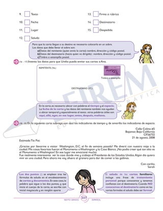 SEXTO GRADO ESPAÑOL
337
Los dos puntos (:) se emplean tras las
fórmulas de saludo en el encabezamiento
de cartas y documentos.En este caso,la
palabra que sigue a los dos puntos, y que
inicia el cuerpo de la carta, se escribe con
inicial mayúscula y en renglón aparte
El saludo de las cartas familiares
incluye una frase de tratamiento
personal porque conocemos y tenemos
confianza con el destinatario. Cuando NO
conocemos al destinatario como en las
cartas formales el saludo debe ser formal.
13.	 Firma o rúbrica
14.	Destinatario
15.	Despedida
9.	Texto
10.	Fecha
11.	Lugar
12.	Saludo
Para que la carta llegue a su destino es necesario colocarla en un sobre.
Los datos que debe llevar el sobre son:
	 a)Datos del remitente (quien envía la carta): nombre, dirección y código postal.
	 b)Datos del destinatario (hacia quien va dirigida) : nombre, dirección y código postal.
	 c)Timbre o estampilla postal.
(16 - 17) Inventa los datos para que Urelio pueda enviar sus cartas a Ana.
REMITENTE (16.)
DESTINATARIO (17.)
Timbre o estampilla
(18 - 25) En la siguiente carta subraya con azul los indicadores de tiempo y de amarillo los indicadores de espacio.
En la carta,es necesario ubicar con palabras el tiempo y el espacio.
La fecha de la carta y los datos del remitente también nos ayudan
a ubicar temporal y espacialmente al texto; otras palabras útiles son
aquí, allá, ayer, en ese lugar, antes, después, mañana.
Calle Colina #5
Bajamar, Baja California
CP.56732
21 de agosto, 2008
Estimada Tía Pat:
¡Gracias por llevarme a visitar Washington, D.C. el fin de semana pasado! Me divertí con nuestro viaje a la
ciudad. Mis cosas favoritas fueron el Monumento aWashington y la Casa Blanca. ¡No podía creer qué tan alto es
el Monumento a Washington! En ese lugar me emocioné mucho.
Fue realmente interesante ver la casa donde vive y trabaja el Presidente de los Estados Unidos.Algún día quiero
vivir en una ciudad. Pero ahora me voy afuera al granero para dar de comer a las gallinas.
Con cariño,
Sarah
 