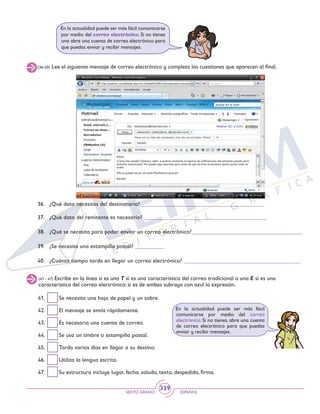 SEXTO GRADO ESPAÑOL
339
(41 - 47) Escribe en la línea si es una T si es una característica del correo tradicional o una E si es una
característica del correo electrónico; si es de ambas subraya con azul la expresión.
41.	 Se necesita una hoja de papel y un sobre.
42.	 El mensaje se envía rápidamente.
43.	 Es necesaria una cuenta de correo.
44.	 Se usa un timbre o estampilla postal.
45.	 Tarda varios días en llegar a su destino.
46.	 Utiliza la lengua escrita.
47.	 Su estructura incluye lugar, fecha, saludo, texto, despedida, firma.
En la actualidad puede ser más fácil
comunicarse por medio del correo
electrónico. Si no tienes, abre una cuenta
de correo electrónico para que puedas
enviar y recibir mensajes.
En la actualidad puede ser más fácil comunicarse
por medio del correo electrónico. Si no tienes
una abre una cuenta de correo electrónico para
que puedas enviar y recibir mensajes.
(36-40) Lee el siguiente mensaje de correo electrónico y completa las cuestiones que aparecen al final.
36.	 ¿Qué dato necesitas del destinatario? __________________________________________
37.	 ¿Qué dato del remitente es necesario? __________________________________________
38.	 ¿Qué se necesita para poder enviar un correo electrónico?______________________________________
39.	 ¿Se necesita una estampilla postal? __________
40.	 ¿Cuánto tiempo tarda en llegar un correo electrónico? ________________________________________
¡Hola!
¿Cómo has estado? Quisiera saber si podrías enviarme el reporte de calificaciones del semestre pasado para
revisarlo nuevamente. He estado algo apurada, pero antes de que termine el semestre quiero poner todo en
orden.
¿Me lo puedes enviar vía mail? Muchísimas gracias?
Saludos
 
