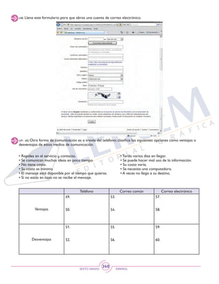 SEXTO GRADO ESPAÑOL
340
(48) Llena este formulario para que abras una cuenta de correo electrónico.
(49 - 60) Otra forma de comunicación es a través del teléfono; clasifica las siguientes opciones como ventajas o
desventajas de estos medios de comunicación.
• Rapidez en el servicio y contacto.
• Se comunican muchas ideas en poco tiempo.
• No tiene costo.
• Su costo es mínimo.
• El mensaje está disponible por el tiempo que quieras.
• Si no estás en casa no se recibe el mensaje.
Teléfono Correo común Correo electrónico
Ventajas
49.
50.
53.
54.
57.
58.
Desventajas
51.
52.
55.
56.
59.
60.
• Tarda varios días en llegar.
• Se puede hacer mal uso de la información.
• Su costo varía.
• Se necesita una computadora.
• A veces no llega a su destino.
 
